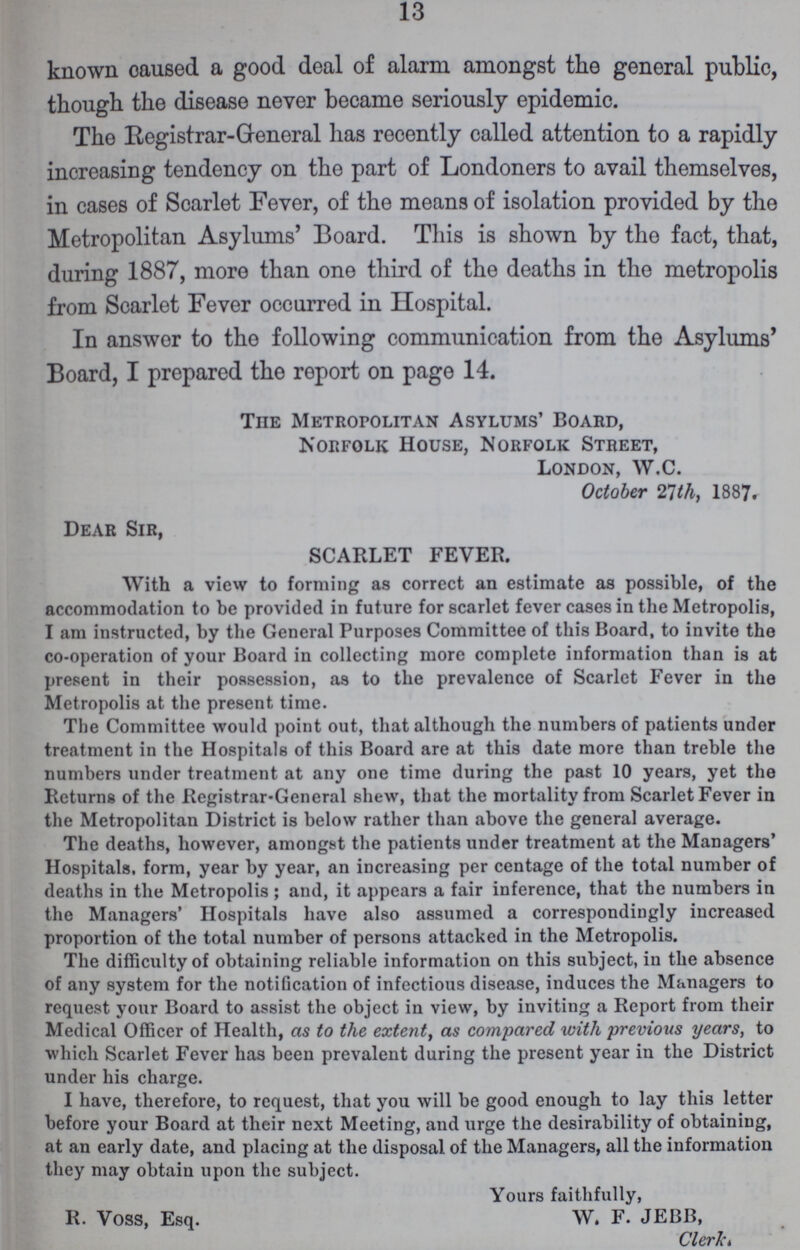 13 known caused a good deal of alarm amongst the general public, though the disease never became seriously epidemic. The Registrar-General has recently called attention to a rapidly increasing tendency on the part of Londoners to avail themselves, in cases of Scarlet Fever, of the means of isolation provided by the Metropolitan Asylums' Board. This is shown by the fact, that, during 1887, more than one third of the deaths in the metropolis from Scarlet Fever occurred in Hospital. In answer to the following communication from the Asylums' Board, I prepared the report on page 14. TnE Metropolitan Asylums' Board, Norfolk House, Norfolk Street, London, W.C. October 21th, 1887. Dear Sir, SCARLET FEVER. With a view to forming as correct an estimate as possible, of the accommodation to be provided in future for scarlet fever cases in the Metropolis, I am instructed, by the General Purposes Committee of this Board, to invite the co-operation of your Board in collecting more complete information than is at present in their possession, as to the prevalence of Scarlet Fever in the Metropolis at the present time. The Committee would point out, that although the numbers of patients under treatment in the Hospitals of this Board are at this date more than treble the numbers under treatment at any one time during the past 10 years, yet the Returns of the Registrar-General shew, that the mortality from Scarlet Fever in the Metropolitan District is below rather than above the general average. The deaths, however, amongst the patients under treatment at the Managers' Hospitals, form, year by year, an increasing per centage of the total number of deaths in the Metropolis; and, it appears a fair inference, that the numbers in the Managers' Hospitals have also assumed a correspondingly increased proportion of the total number of persons attacked in the Metropolis. The difficulty of obtaining reliable information on this subject, in the absence of any system for the notification of infectious disease, induces the Managers to request your Board to assist the object in view, by inviting a Report from their Medical Officer of Health, as to the extent, as compared with previous years, to which Scarlet Fever has been prevalent during the present year in the District under his charge. I have, therefore, to request, that you will be good enough to lay this letter before your Board at their next Meeting, and urge the desirability of obtaining, at an early date, and placing at the disposal of the Managers, all the information they may obtain upon the subject. Yours faithfully, R. Voss, Esq. W. F. JEBB, Clerk.