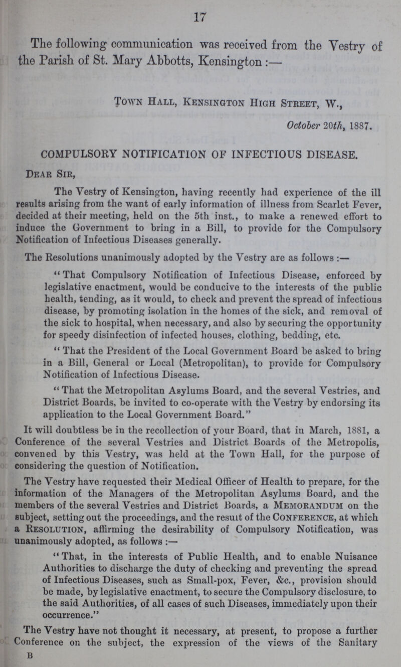 17 The following communication was received from the Vestry of the Parish of St. Mary Abbotts, Kensington :- Town Hall, Kensington High Street, W., October 20th, 1887. COMPULSORY NOTIFICATION OF INFECTIOUS DISEASE. Dear Sir, The Vestry of Kensington, having recently had experience of the ill results arising from the want of early information of illness from Scarlet Fever, decided at their meeting, held on the 5th inst., to make a renewed effort to induce the Government to bring in a Bill, to provide for the Compulsory Notification of Infectious Diseases generally. The Resolutions unanimously adopted by the Vestry are as follows:- That Compulsory Notification of Infectious Disease, enforced by legislative enactment, would be conducive to the interests of the public health, tending, as it would, to check and prevent the spread of infectious disease, by promoting isolation in the homes of the sick, and removal of the sick to hospital, when necessary, and also by securing the opportunity for speedy disinfection of infected houses, clothing, bedding, etc. That the President of the Local Government Board be asked to bring in a Bill, General or Local (Metropolitan), to provide for Compulsory Notification of Infectious Disease. That the Metropolitan Asylums Board, and the several Vestries, and District Boards, be invited to co-operate with the Vestry by endorsing its application to the Local Government Board. It will doubtless be in the recollection of your Board, that in March, 1881, a Conference of the several Vestries and District Boards of the Metropolis, convened by this Vestry, was held at the Town Hall, for the purpose of considering the question of Notification. The Vestry have requested their Medical Officer of Health to prepare, for the information of the Managers of the Metropolitan Asylums Board, and the members of the several Vestries and District Boards, a Memorandum on the subject, setting out the proceedings, and the result of the Conference, at which a Resolution, affirming the desirability of Compulsory Notification, was unanimously adopted, as follows:- That, in the interests of Public Health, and to enable Nuisance Authorities to discharge the duty of checking and preventing the spread of Infectious Diseases, such as Small-pox, Fever, &c., provision should be made, by legislative enactment, to secure the Compulsory disclosure, to the said Authorities, of all cases of such Diseases, immediately upon their occurrence. The Vestry have not thought it necessary, at present, to propose a further Conference on the subject, the expression of the views of the Sanitary b