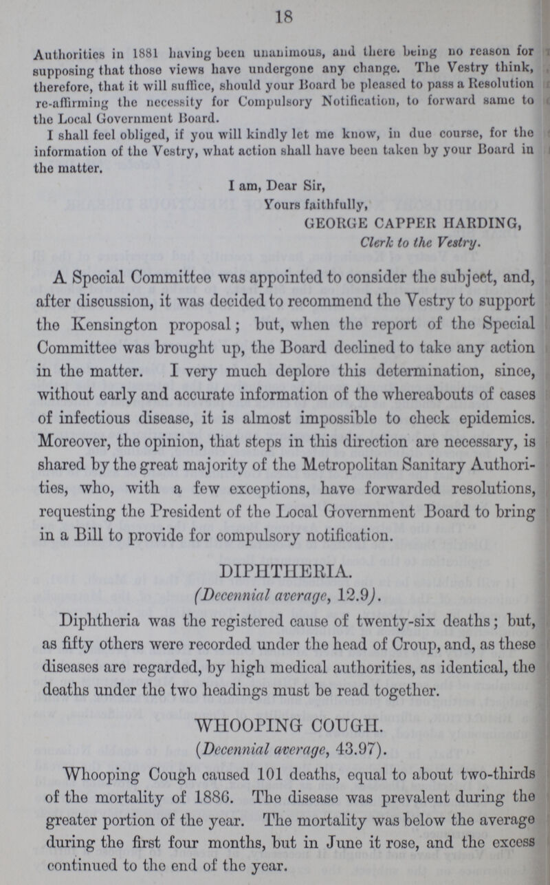 18 Authorities in 1881 having been unanimous, and there being no reason for supposing that thoso views have undergone any change. The Vestry think, therefore, that it will suffice, should your Board be pleased to pass a Resolution re-affirming the necessity for Compulsory Notification, to forward same to the Local Government Board. I shall feel obliged, if you will kindly let me know, in due course, for the information of the Vestry, what action shall have been taken by your Board in the matter. I am, Dear Sir, Yours faithfully, GEORGE CAPPER HARDING, Clerk to the Vestry. A Spocial Committee was appointod to consider the subject, and, after discussion, it was decided to recommend tho Vestry to support the Kensington proposal; but, when the report of the Special Committee was brought up, the Board declined to take any action in the matter. I very much deplore this determination, since, without early and accurate information of the whereabouts of cases of infectious disease, it is almost impossible to check epidemics. Moreover, tho opinion, that steps in this direction are necessary, is shared by the great majority of the Metropolitan Sanitary Authori ties, who, with a few exceptions, have forwarded resolutions, requesting tho President of tho Local Government Board to bring in a Bill to provide for compulsory notification. DIPHTHERIA. (Decennial average, 12.9). Diphtheria was the registered cause of twenty-six deaths; but, as fifty others were recorded under tho head of Croup, and, as these diseases are regarded, by high medical authorities, as identical, the deaths under tho two headings must be read together. WHOOPING COUGH. (Decennial average, 43.97). Whooping Cough caused 101 deaths, equal to about two-thirds of the mortality of 188G. The disease was prevalent during the greater portion of the year. The mortality was below the average during the first four months, but in June it rose, and the exccss continued to tho end of tho year.