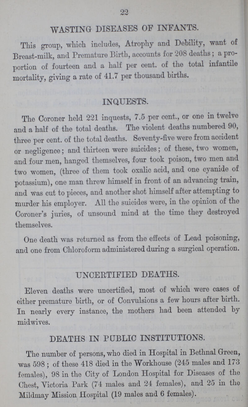 22 WASTING DISEASES OF INFANTS. This group, which includes, Atrophy and Debility, want of Breast-milk, and Premature Birth, accounts for 208 deaths; a pro portion of fourteen and a half per cent. of the total infantile mortality, giving a rate of 41.7 per thousand births. INQUESTS. The Coroner held 221 inquests, 7.5 per cent., or one in twelve and a half of the total deaths. The violent deaths numbered 90, three per Cent. of the total deaths. Seventy-five were from accident or negligence; and thirteen were suicides; of these, two women, and four men, hanged themselves, four took poison, two men and two women, (three of them took oxalic acid, and one cyanide of potassium), one man threw himself in front of an advancing train, and was cut to pieces, and another shot himself after attempting to murder his employer. All the suicides were, in the opinion of the Coroner's juries, of unsound mind at the time they destroyed themselves. One death was returned as from the effects of Lead poisoning, and one from Chloroform administered during a surgical operation. UNCERTIFIED DEATHS. Eleven deaths were uncertified, most of which were cases of either premature birth, or of Convulsions a few hours after birth. In nearly every instance, the mothers had been attended by midwives. DEATHS IN PUBLIC INSTITUTIONS. The number of persons, who died in Hospital in Bethnal Green, was 598; of these 418 died in the Workhouse (245 males and 173 females), 98 in the City of London Hospital for Diseases of the Chest, Victoria Park (74 males and 24 females), and 25 in the Mildmay Mission Hospital (19 males and 6 females).