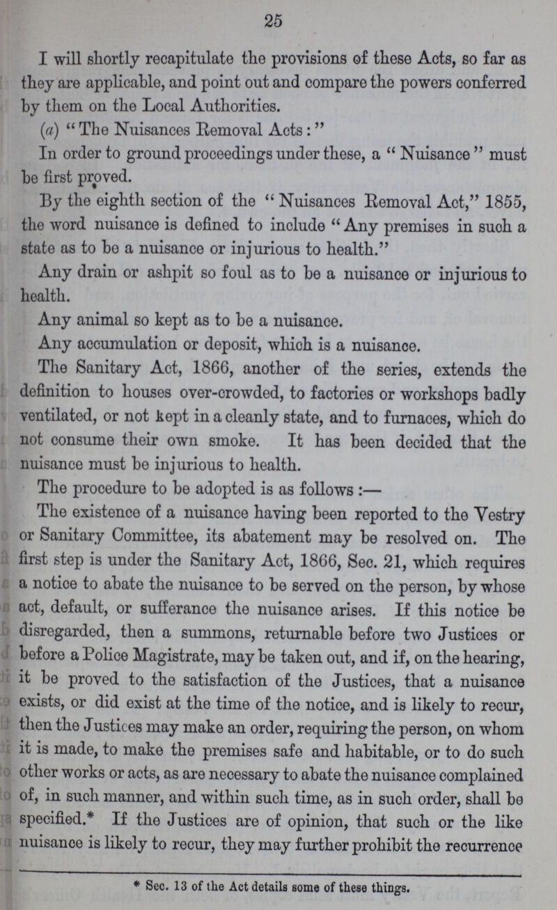 25 I will shortly recapitulate the provisions of these Acts, so far as they are applicable, and point out and compare the powers conferred by them on the Local Authorities. (a) The Nuisances Removal Acts:  In order to ground proceedings under these, a  Nuisance must be first proved. By the eighth section of the Nuisances Removal Act, 1855, the word nuisance is defined to include Any premises in suoh a state as to be a nuisance or injurious to health. Any drain or ashpit so foul as to be a nuisance or injurious to health. Any animal so kept as to be a nuisance. Any accumulation or deposit, which is a nuisance. The Sanitary Act, 1866, another of the series, extends the definition to houses over-crowded, to factories or workshops badly ventilated, or not kept in a cleanly state, and to furnaces, which do not consume their own smoke. It has been decided that the nuisance must be injurious to health. The procedure to be adopted is as follows:— The existence of a nuisance having been reported to the Vestry or Sanitary Committee, its abatement may be resolved on. The first step is under the Sanitary Act, 1866, Sec. 21, which requires a notice to abate the nuisance to be served on the person, by whose act, default, or sufferance the nuisance arises. If this notice be disregarded, then a summons, returnable before two Justices or before a Police Magistrate, may be taken out, and if, on the hearing, it be proved to the satisfaction of the Justices, that a nuisance exists, or did exist at the time of the notice, and is likely to recur, then the Justices may make an order, requiring the person, on whom it is made, to make the premises safe and habitable, or to do such other works or acts, as are necessary to abate the nuisance complained of, in such manner, and within such time, as in such order, shall be specified.* If the Justices are of opinion, that such or the like nuisance is likely to recur, they may further prohibit the recurrence * Sec. 13 of the Act details some of these things.