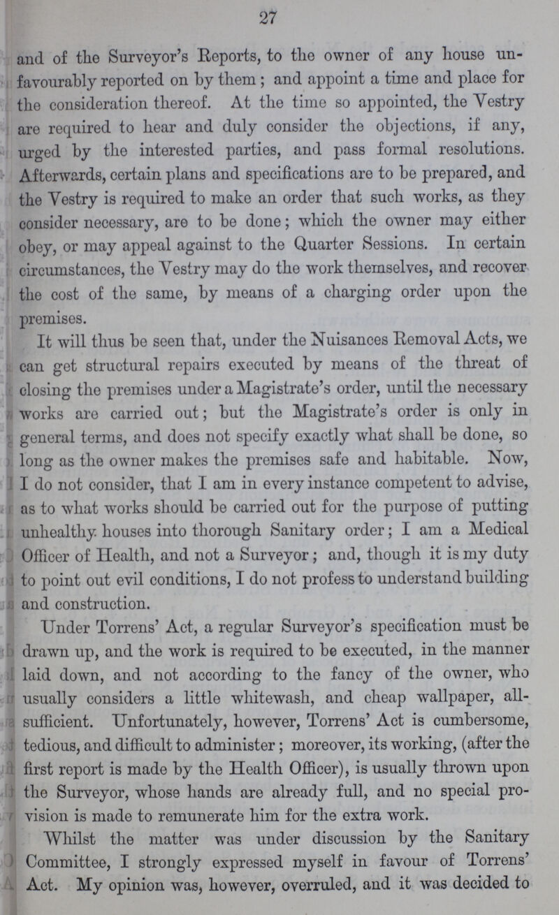 27 and of the Surveyor's Reports, to the owner of any house un favourably reported on by them; and appoint a time and place for the consideration thereof. At the time so appointed, the Vestry are required to hear and duly consider the objections, if any, urged by the interested parties, and pass formal resolutions. Afterwards, certain plans and specifications are to be prepared, and the Vestry is required to make an order that such works, as they consider necessary, are to be done; which the owner may either obey, or may appeal against to the Quarter Sessions. In certain circumstances, the Yestry may do the work themselves, and recover the cost of the same, by means of a charging order upon the premises. It will thus be seen that, under the Nuisances Removal Acts, we can get structural repairs executed by means of the threat of closing the premises under a Magistrate's order, until the necessary works are carried out; but the Magistrate's order is only in general terms, and does not specify exactly what shall be done, so long as the owner makes the premises safe and habitable. Now, I do not consider, that I am in every instance competent to advise, as to what works should be carried out for the purpose of putting unhealthy houses into thorough Sanitary order; I am a Medical Officer of Health, and not a Surveyor; and, though it is my duty to point out evil conditions, I do not profess to understand building and construction. Under Torrens' Act, a regular Surveyor's specification must be drawn up, and the work is required to be executed, in the manner laid down, and not according to the fancy of the owner, who usually considers a little whitewash, and cheap wallpaper, all sufficient. Unfortunately, however, Torrens' Act is cumbersome, tedious, and difficult to administer; moreover, its working, (after the first report is made by the Health Officer), is usually thrown upon the Surveyor, whose hands are already full, and no special pro vision is made to remunerate him for the extra work. Whilst the matter was under discussion by the Sanitary Committee, I strongly expressed myself in favour of Torrens' Act. My opinion was, however, overruled, and it was decided to