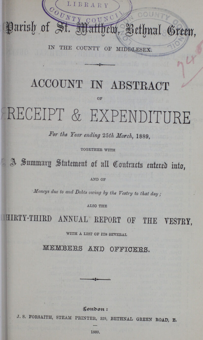 Parish of St. Mltthew, Bethnal Green, IN THE COUNTY OF MIDDLESEX. ACCOUNT IN ABSTRACT of RECEIPT & EXPENDITURE For the Year ending 25th March, 1889, together with A Summary Statement of all Contracts entered into, and of Moneys due to and Debts owing by the Vestry to that day; also the THIRTY-THIRD ANNUAL REPORT OF THE VESTRY, with a list of its several MEMBERS AND OFFICERS, London: J. S. FORSAITH, STEAM PRINTER, 329, BETHNAL GREEN ROAD, E. 1889.