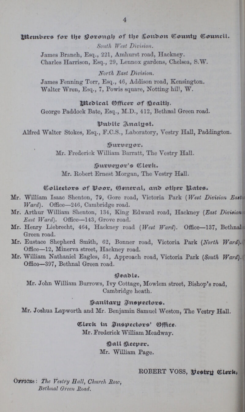 4 Members for the Borough of the London County Council. South West Division. James Branch, Esq., 221, Amhurst road, Hackney. Charles Harrison, Esq., 29, Lennox gardens, Chelsea, S.W. North East Division. James Fenning Torr, Esq., 46, Addison road, Kensington. Walter Wren, Esq., 7, Powis square, Notting hill, W. Medical Officer of Health. George Paddock Bate, Esq., M.D., 412, Bethnal Greon road. Public Analyst. Alfred Walter Stokes, Esq., F.C.S., Laboratory, Vestry Hall, Paddington. Surveyor. Mr. Frederick William Barratt, The Vestry Hall. Surveyor Clerk. Mr. Robert Ernest Morgan, The Vestry Hall. Collectors of Poor, General, and other Rates. Mr. William Isaac Shenton, 79, Gore road, Victoria Park (West Division East Ward). Office—246, Cambridge road. Mr. Arthur William Shenton, 134, King Edward road, Hackney (East Division East Ward). Office—143, Grove road. Mr. Henry Liebrecht, 464, Hackney road (West Ward). Office—137, Bethnal Green road. Mr. Eustace Shepherd Smith, 62, Bonner road, Victoria Park (North Ward). Office—12, Minerva street, Hackney road. Mr. William Nathaniel Eagles, 51, Approach road, Victoria Park (South Ward). Office—397, Bethnal Green road. Beadle. Mr. John William Burrows, Ivy Cottage, Mowlem street, Bishop's road, Cambridge heath. Sanitary Inspectors. Mr. Joshua Lapworth and Mr. Benjamin Samuel Weston, The Vestry Hall. Clerk in Inspectors' Office. Mr. Frederick William Meadway. Hall Keeper. Mr. William Page. ROBERT VOSS, Vestry Clerk, Offices: The Vestry Hall, Church Row, Bethnal Green Road.