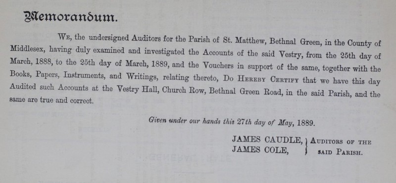 Memorandum. We, the undersigned Auditors for the Parish of St. Matthew, Bethnal Green, in the County of Middlesex, having duly examined and investigated the Accounts of the said Yestry, from the 25th day of March, 1888, to the 25th day of March, 1889, and the Youchers in support of the same, together with the Books, Papers, Instruments, and Writings, relating thereto, Do Hereby Certify that we have this day Audited such Accounts at the Vestry Hall, Church Row, Bethnal Green Road, in the said Parish, and the same are true and correct. Given under our hands this 27th day of May, 1889. JAMES CAUDLE, Auditors of the JAMES COLE, said Parish.