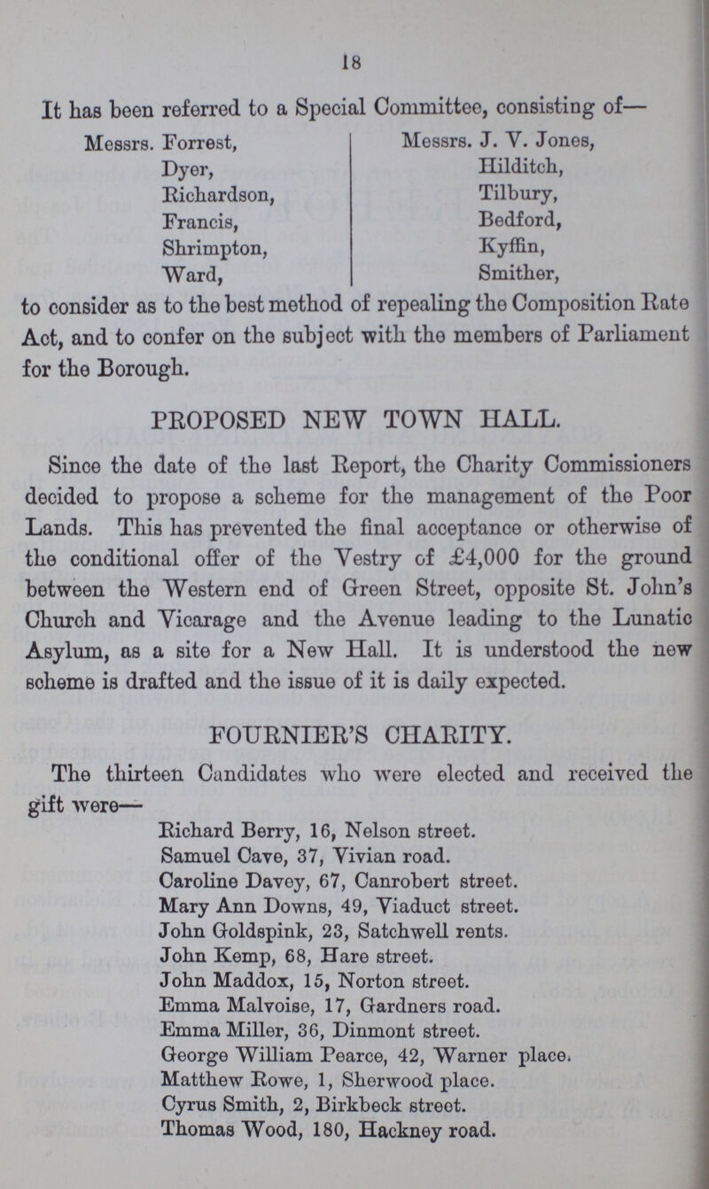 18 It has been referred to a Special Committee, consisting of— Messrs. Forrest, Messrs. J. Y. Jones, Dyer, Hilditch, Richardson, Tilbury, Francis, Bedford, Shrimpton, Kyffin, Ward, Smither, to consider as to the best method of repealing the Composition Rate Act, and to confer on the subject with the members of Parliament for the Borough. PROPOSED NEW TOWN HALL. Since the date of the last Report, the Charity Commissioners decided to propose a scheme for the management of the Poor Lands. This has prevented the final acceptance or otherwise of the conditional offer of the Vestry of £4,000 for the ground between the Western end of Green Street, opposite St. John's Church and Vicarage and the Avenue leading to the Lunatic Asylum, as a site for a New Hall. It is understood the new Scheme is drafted and the issue of it is daily expected. FOURNIER'S CHARITY. The thirteen Candidates who were elected and received the gift were— Richard Berry, 16, Nelson street. Samuel Cave, 37, Vivian road. Caroline Davey, 67, Canrobert street. Mary Ann Downs, 49, Yiaduct street. John Goldspink, 23, Satchwell rents. John Kemp, 68, Hare street. John Maddox, 15, Norton street. Emma Malvoise, 17, Gardners road. Emma Miller, 36, Dinmont street. George William Pearce, 42, Warner place. Matthew Rowe, 1, Sherwood place. Cyrus Smith, 2, Birkbeck street. Thomas Wood, 180, Hackney road.