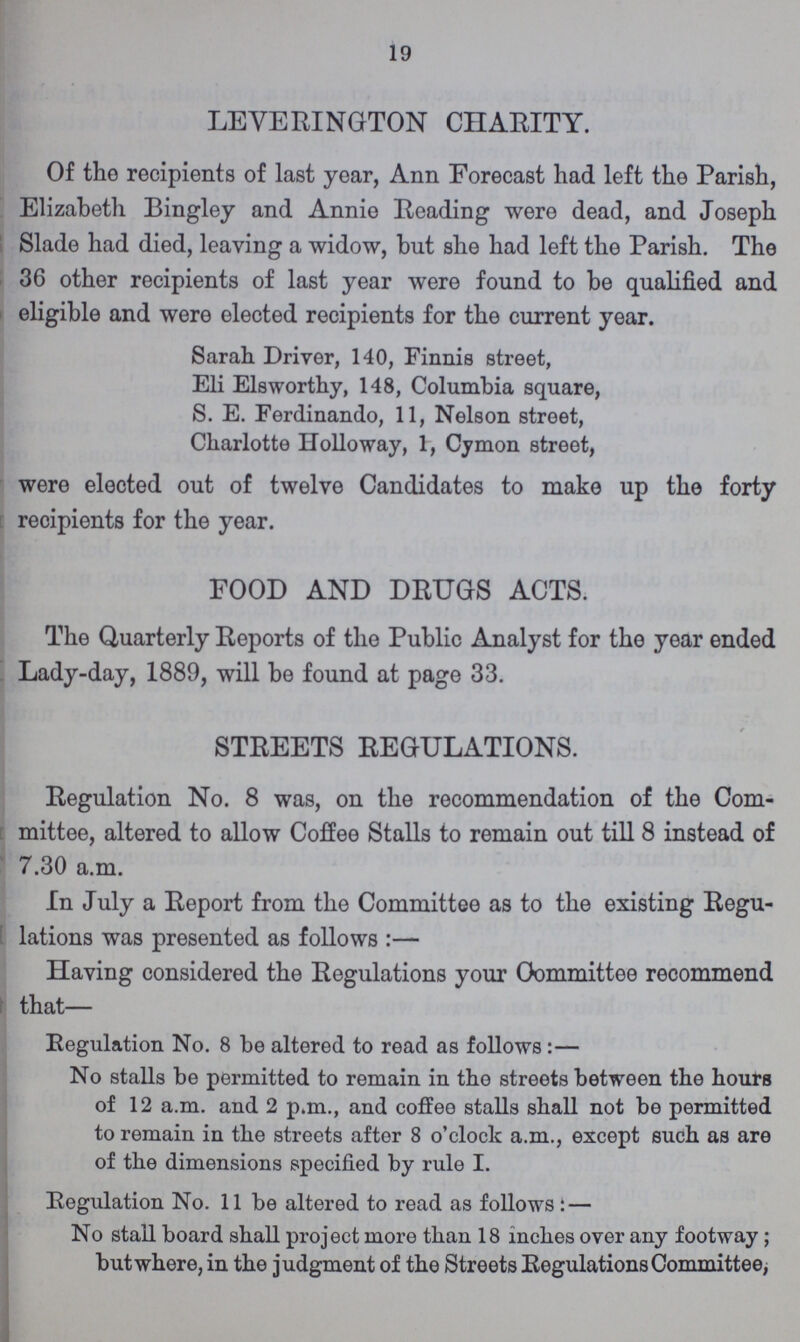19 LEVERINGTON CHARITY. Of the recipients of last year, Ann Forecast had left the Parish, Elizabeth Bingley and Annie Reading were dead, and Joseph Slade had died, leaving a widow, but she had left the Parish. The 36 other recipients of last year were found to be qualified and eligible and were elected recipients for the current year. Sarah Driver, 140, Finnis street, Eli Elsworthy, 148, Columbia square, S. E. Ferdinando, 11, Nelson street, Charlotte Holloway, 1, Cymon street, were elected out of twelve Candidates to make up the forty recipients for the year. FOOD AND DRUGS ACTS. The Quarterly Reports of the Public Analyst for the year ended Lady-day, 1889, will be found at page 33. STREETS REGULATIONS. Regulation No. 8 was, on the recommendation of the Com mittee, altered to allow Coffee Stalls to remain out till 8 instead of 7.30 a.m. In July a Report from the Committee as to the existing Regu lations was presented as follows:— Having considered the Regulations your Oommittee recommend that— Regulation No. 8 be altered to read as follows:— No stalls be permitted to remain in the streets between the hours of 12 a.m. and 2 p.m., and coffee stalls shall not be permitted to remain in the streets after 8 o'clock a.m., except such as are of the dimensions specified by rule I. Regulation No. 11 be altered to read as follows: — No stall board shall project more than 18 inches over any footway; but where, in the judgment of the Streets Regulations Committee,