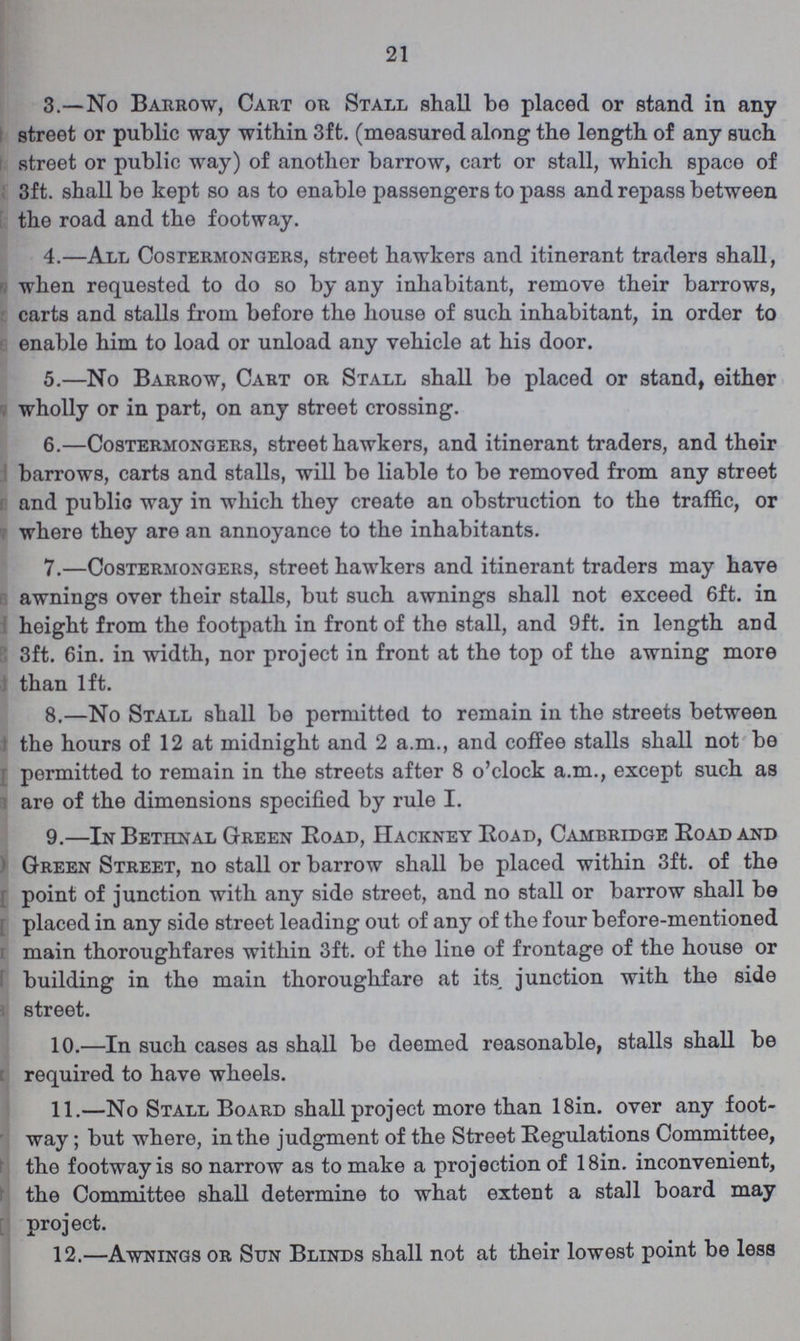 21 3.—No Barrow, Cart or Stall shall be placed or stand in any street or public way within 3ft. (measured along the length of any such street or public way) of another barrow, cart or stall, which space of 3ft. shall be kept so as to enable passengers to pass and repass between the road and the footway. 4.—All Costermongers, street hawkers and itinerant traders shall, when requested to do so by any inhabitant, remove their barrows, carts and stalls from before the house of such inhabitant, in order to enable him to load or unload any vehicle at his door. 5.—No Barrow, Cart or Stall shall be placed or stand, either wholly or in part, on any street crossing. 6.—Costermongers, street hawkers, and itinerant traders, and their barrows, carts and stalls, will be liable to be removed from any street and public way in which they create an obstruction to the traffic, or where they are an annoyance to the inhabitants. 7.—Costermongers, street hawkers and itinerant traders may have awnings over their stalls, but such awnings shall not exceed 6ft. in height from the footpath in front of the stall, and 9ft. in length and 3ft. 6in. in width, nor project in front at the top of the awning more than 1ft. 8.—No Stall shall be permitted to remain in the streets between the hours of 12 at midnight and 2 a.m., and coffee stalls shall not be permitted to remain in the streets after 8 o'clock a.m., except such as are of the dimensions specified by rule I. 9.—In Bethnal Green Road, Hackney Road, Cambridge Road and Green Street, no stall or barrow shall be placed within 3ft. of the point of junction with any side street, and no stall or barrow shall be placed in any side street leading out of any of the four before-mentioned main thoroughfares within 3ft. of the line of frontage of the house or building in the main thoroughfare at its, junction with the side street. 10.—In such cases as shall be deemed reasonable, stalls shall be required to have wheels. 11.—No Stall Board shall project more than 18in. over any foot way; but where, in the judgment of the Street Regulations Committee, the footway is so narrow as to make a projection of 18in. inconvenient, the Committee shall determine to what extent a stall board may project. 12.—Awnings or Sun Blinds shall not at their lowest point be less