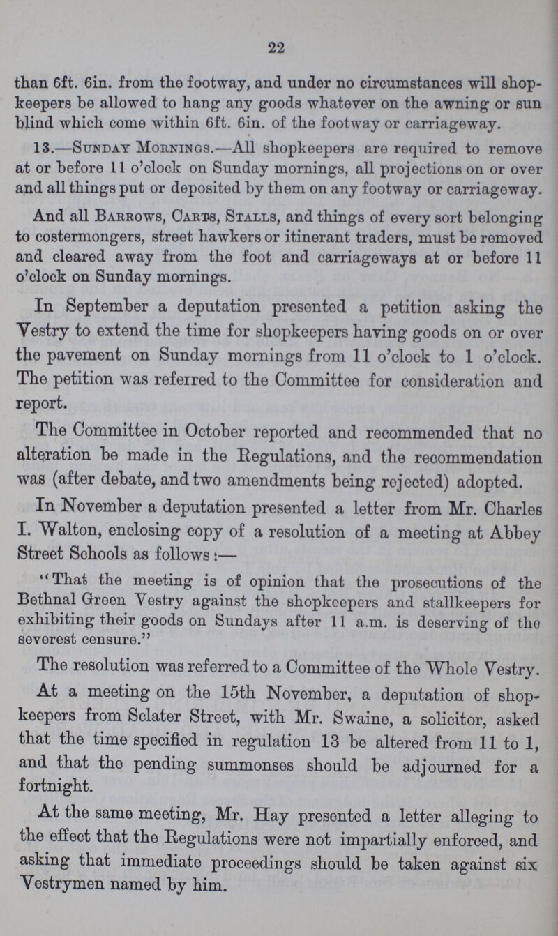 22 than 6ft. 6in. from the footway, and under no circumstances will shop keepers be allowed to hang any goods whatever on the awning or sun blind which come within 6ft. 6in. of the footway or carriageway. 13.—Sunday Mornings.—All shopkeepers are required to remove at or before 11 o'clock on Sunday mornings, all projections on or over and all things put or deposited by them on any footway or carriageway. And all Barrows, Carts, Stalls, and things of every sort belonging to costermongers, street hawkers or itinerant traders, must be removed and cleared away from the foot and carriageways at or before 11 o'clock on Sunday mornings. In September a deputation presented a petition asking the Yestry to extend the time for shopkeepers having goods on or over the pavement on Sunday mornings from 11 o'clock to 1 o'clock. The petition was referred to the Committee for consideration and report. The Committee in October reported and recommended that no alteration be made in the Regulations, and the recommendation was (after debate, and two amendments being rejected) adopted. In November a deputation presented a letter from Mr. Charles I. Walton, enclosing copy of a resolution of a meeting at Abbey Street Schools as follows:— That the meeting is of opinion that the prosecutions of the Bethnal Green Yestry against the shopkeepers and stallkeepers for exhibiting their goods on Sundays after 11 a.m. is deserving of the severest censure. The resolution was referred to a Committee of the Whole Yestry. At a meeting on the 15th November, a deputation of shop keepers from Sclater Street, with Mr. Swaine, a solicitor, asked that the time specified in regulation 13 be altered from 11 to 1, and that the pending summonses should be adjourned for a fortnight. At the same meeting, Mr. Hay presented a letter alleging to the effect that the Regulations were not impartially enforced, and asking that immediate proceedings should be taken against six Vestrymen named by him.