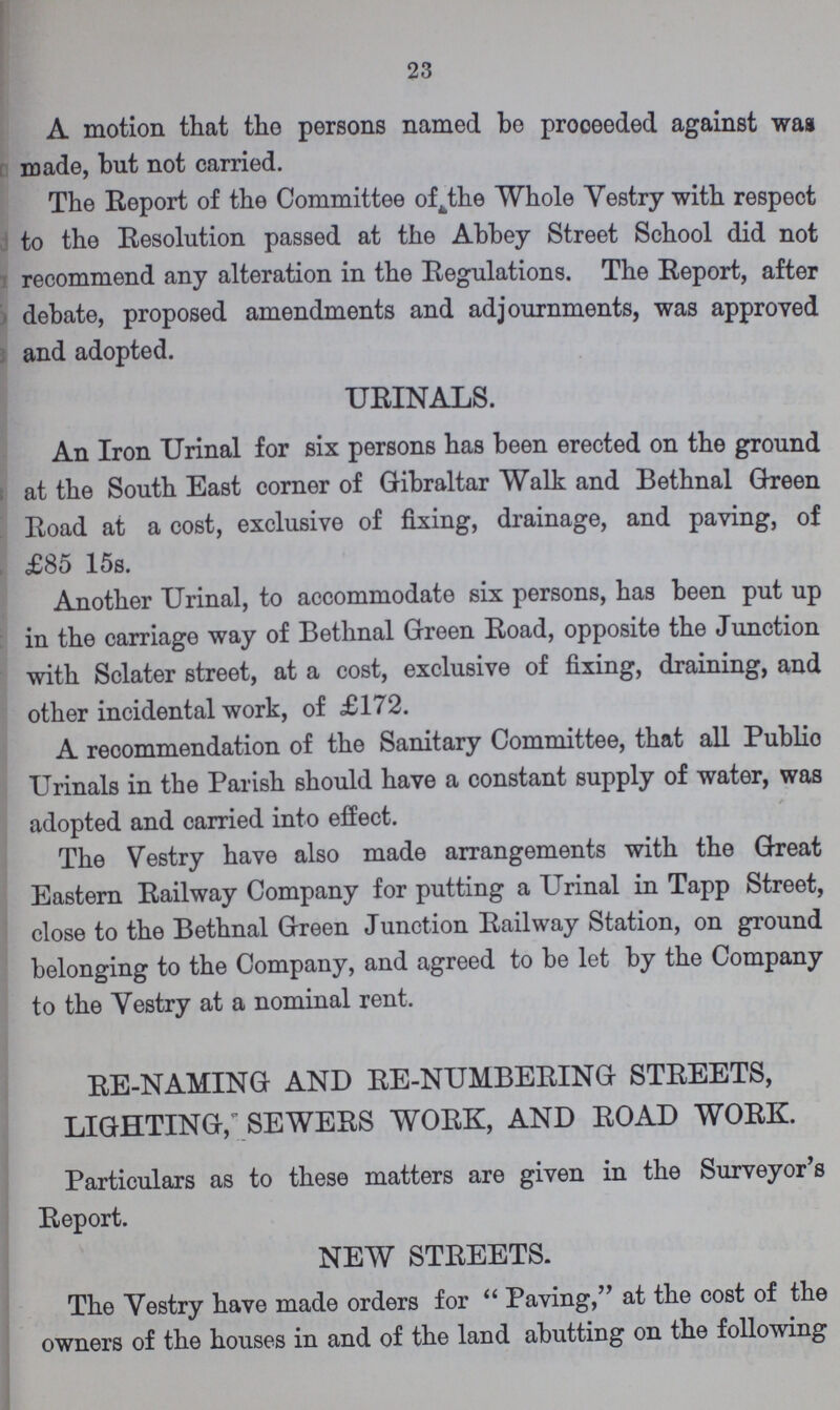 23 A motion that the persons named be proceeded against was made, but not carried. The Report of the Committee off the Whole Vestry with respect to the Resolution passed at the Abbey Street School did not recommend any alteration in the Regulations. The Report, after debate, proposed amendments and adjournments, was approved and adopted. URINALS. . An Iron Urinal for six persons has been erected on the ground at the South East corner of Gibraltar Walk and Bethnal Green Road at a cost, exclusive of fixing, drainage, and paving, of £85 15s. Another Urinal, to accommodate six persons, has been put up in the carriage way of Bethnal Green Road, opposite the Junction with Sclater street, at a cost, exclusive of fixing, draining, and other incidental work, of £172. A recommendation of the Sanitary Committee, that all Public Urinals in the Parish should have a constant supply of water, was adopted and carried into effect. The Vestry have also made arrangements with the Great Eastern Railway Company for putting a Urinal in Tapp Street, close to the Bethnal Green Junction Railway Station, on ground belonging to the Company, and agreed to be let by the Company to the Yestry at a nominal rent. RE-NAMING AND RE-NUMBERING STREETS, LIGHTING; SEWERS WORK, AND ROAD WORK. Particulars as to these matters are given in the Surveyor's Report. NEW STREETS. The Yestry have made orders for Paving, at the cost of the owners of the houses in and of the land abutting on the following