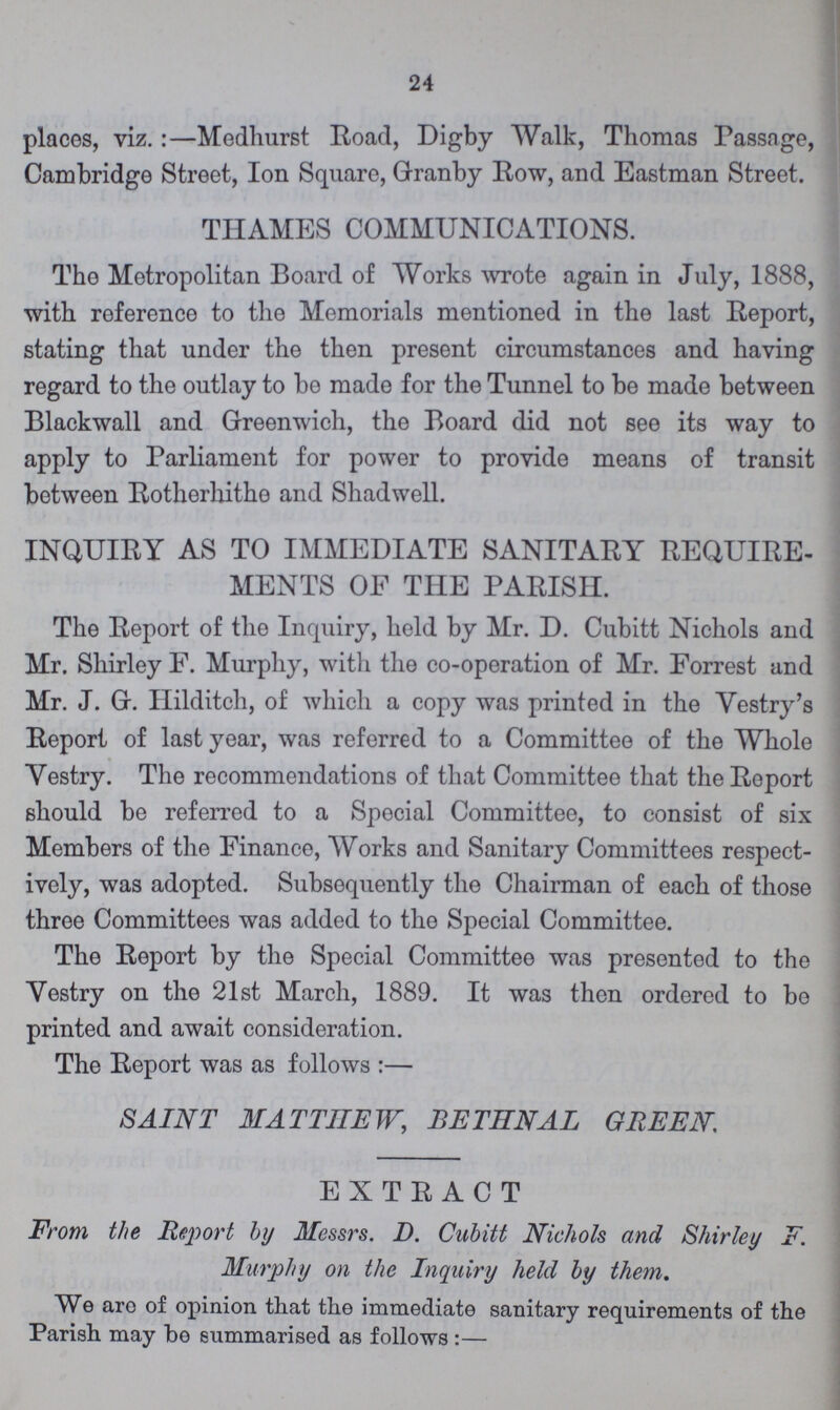 24 places, viz.:—Medhurst Road, Digby Walk, Thomas Passage, Cambridge Street, Ion Square, Granby Row, and Eastman Street. THAMES COMMUNICATIONS. The Metropolitan Board of Works wrote again in July, 1888, with reference to the Memorials mentioned in the last Report, stating that under the then present circumstances and having regard to the outlay to be made for the Tunnel to be made between Blackwall and Greenwich, the Board did not see its way to apply to Parliament for power to provide means of transit between Rotherhithe and Shadwell. INQUIRY AS TO IMMEDIATE SANITARY REQUIRE MENTS OF THE PARISH. The Report of the Inquiry, held by Mr. D. Cubitt Nichols and Mr. Shirley F. Murphy, with the co-operation of Mr. Forrest and Mr. J. G. Hilditch, of which a copy was printed in the Vestry's Report of last year, was referred to a Committee of the Whole Yestry. The recommendations of that Committee that the Report should be referred to a Special Committee, to consist of six Members of the Finance, Works and Sanitary Committees respect ively, was adopted. Subsequently the Chairman of each of those three Committees was added to the Special Committee. The Report by the Special Committee was presented to the Yestry on the 21st March, 1889. It was then ordered to bo printed and await consideration. The Report was as follows:— SAINT MATTHEW, BETHNAL GREEN EXTRACT From the Report by Messrs. D. Cubitt Nichols and Shirley F. Murphy on the Inquiry held by them. We aro of opinion that the immediate sanitary requirements of the Parish may be summarised as follows:—