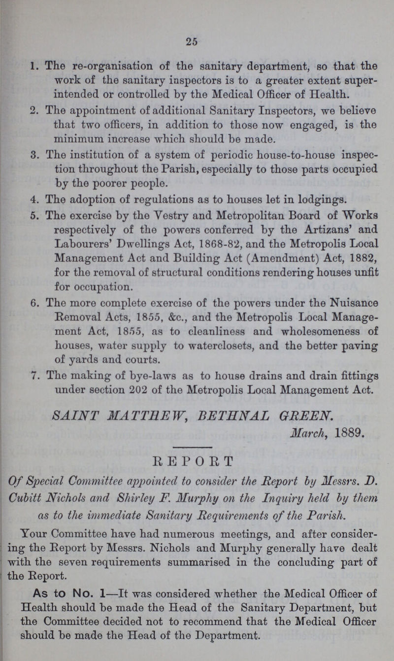25 1. The re-organisation of the sanitary department, so that the work of the sanitary inspectors is to a greater extent super intended or controlled by the Medical Officer of Health. 2. The appointment of additional Sanitary Inspectors, we believe that two officers, in addition to those now engaged, is the minimum increase which should be made. 3. The institution of a system of periodic house-to-house inspec¬ tion throughout the Parish, especially to those parts occupied by the poorer people. 4. The adoption of regulations as to houses let in lodgings. 5. The exercise by the Yestry and Metropolitan Board of Works respectively of the powers conferred by the Artizans' and Labourers' Dwellings Act, 1868-82, and the Metropolis Local Management Act and Building Act (Amendment) Act, 1882, for the removal of structural conditions rendering houses unfit for occupation. 6. The more complete exercise of the powers under the Nuisance Removal Acts, 1855, &c., and the Metropolis Local Manage ment Act, 1855, as to cleanliness and wholesomeness of houses, water supply to waterclosets, and the better paving of yards and courts. 7. The making of bye-laws as to house drains and drain fittings under section 202 of the Metropolis Local Management Act. SAINT MATTHEW, BETHNAL GREEN. March, 1889. REPORT Of Special Committee appointed to consider the Report by Messrs. D. Cubitt Nichols and Shirley F. Murphy on the Inquiry held by them as to the immediate Sanitary Requirements of the Parish. Your Committee have had numerous meetings, and after consider ing the Report by Messrs. Nichols and Murphy generally have dealt with the seven requirements summarised in the concluding part of the Report. As to No. 1—It was considered whether the Medical Officer of Health should be made the Head of the Sanitary Department, but the Committee decided not to recommend that the Medical Officer should be made the Head of the Department.