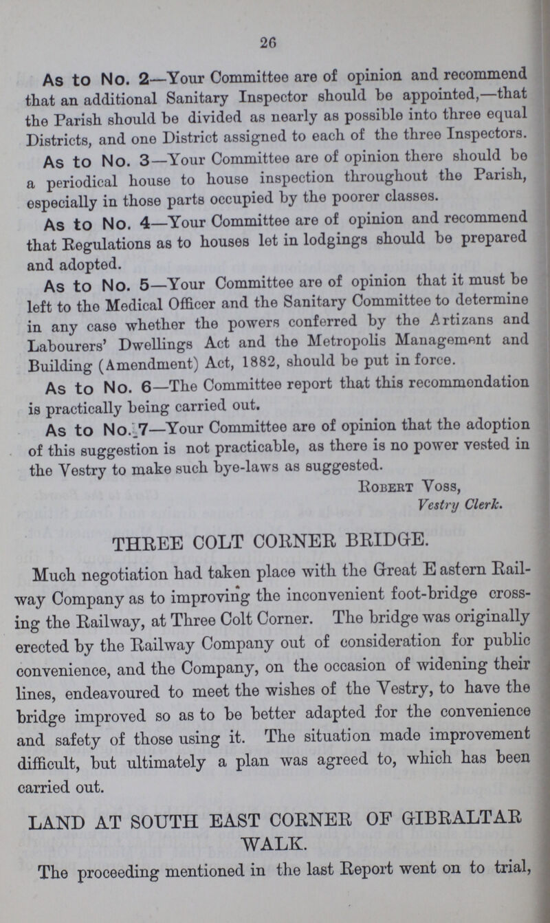 26 As to No. 2—Your Committee are of opinion and recommend that an additional Sanitary Inspector should be appointed,—that the Parish should be divided as nearly as possible into three equal Districts, and one District assigned to each of the three Inspectors. As to No. 3—Your Committee are of opinion there should bo a periodical house to house inspection throughout the Parish, especially in those parts occupied by the poorer classes. As to No. 4—Your Committee are of opinion and recommend that Regulations as to houses let in lodgings should be prepared and adopted. As to No. 5—Your Committee are of opinion that it must be left to the Medical Officer and the Sanitary Committee to determine in any case whether the powers conferred by the Artizans and Labourers' Dwellings Act and the Metropolis Management and Building (Amendment) Act, 1882, should be put in force. As to No. 6—The Committee report that this recommondation is practically being carried out. As to No..7—Your Committee are of opinion that the adoption of this suggestion is not practicable, as there is no power vested in the Yestry to make such bye-laws as suggested. Robert Yoss, Vestry Clerk. THREE COLT CORNER BRIDGE. Much negotiation had taken place with the Great E astern Rail way Company as to improving the inconvenient foot-bridge cross ing the Railway, at Three Colt Corner. The bridge was originally erected by the Railway Company out of consideration for public convenience, and the Company, on the occasion of widening their lines, endeavoured to meet the wishes of the Vestry, to have the bridge improved so as to be better adapted for the convenience and safety of those using it. The situation made improvement difficult, but ultimately a plan was agreed to, which has been carried out. LAND AT SOUTH EAST CORNER OF GIBRALTAR WALK. The proceeding mentioned in the last Report went on to trial,