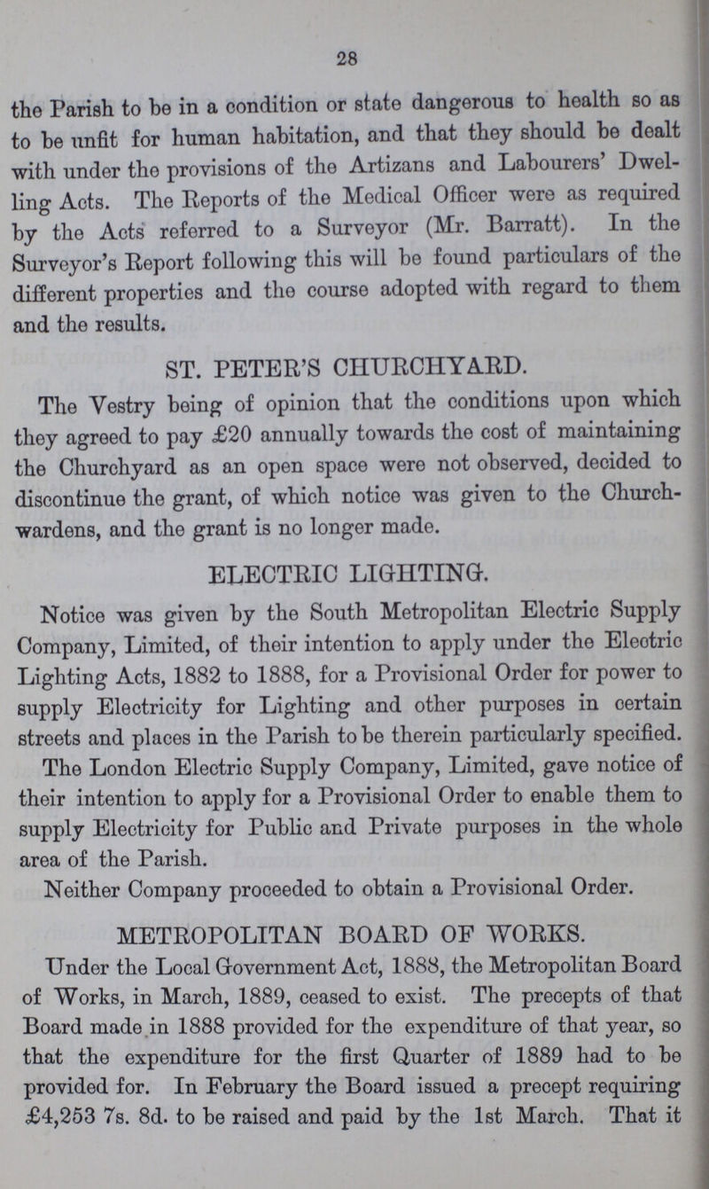 28 the Parish to be in a condition or state dangerous to health so as to be unfit for human habitation, and that they should be dealt with under the provisions of the Artizans and Labourers' Dwel ling Acts. The Reports of the Medical Officer were as required by the Acts referred to a Surveyor (Mr. Barratt). In the Surveyor's Report following this will be found particulars of the different properties and the course adopted with regard to them and the results. ST. PETER'S CHURCHYARD. The Yestry being of opinion that the conditions upon which they agreed to pay £20 annually towards the cost of maintaining the Churchyard as an open space were not observed, decided to discontinue the grant, of which notice was given to the Church wardens, and the grant is no longer made. ELECTRIC LIGHTING. Notice was given by the South Metropolitan Electric Supply Company, Limited, of their intention to apply under the Eleotric Lighting Acts, 1882 to 1888, for a Provisional Order for power to supply Electricity for Lighting and other purposes in oertain streets and places in the Parish to be therein particularly specified. The London Electric Supply Company, Limited, gave notice of their intention to apply for a Provisional Order to enable them to supply Electricity for Public and Private purposes in the whole area of the Parish. Neither Company proceeded to obtain a Provisional Order. METROPOLITAN BOARD OF WORKS. Under the Local Government Act, 1888, the Metropolitan Board of Works, in March, 1889, ceased to exist. The precepts of that Board made in 1888 provided for the expenditure of that year, so that the expenditure for the first Quarter of 1889 had to be provided for. In February the Board issued a precept requiring £4,253 7s. 8d. to be raised and paid by the 1st March. That it