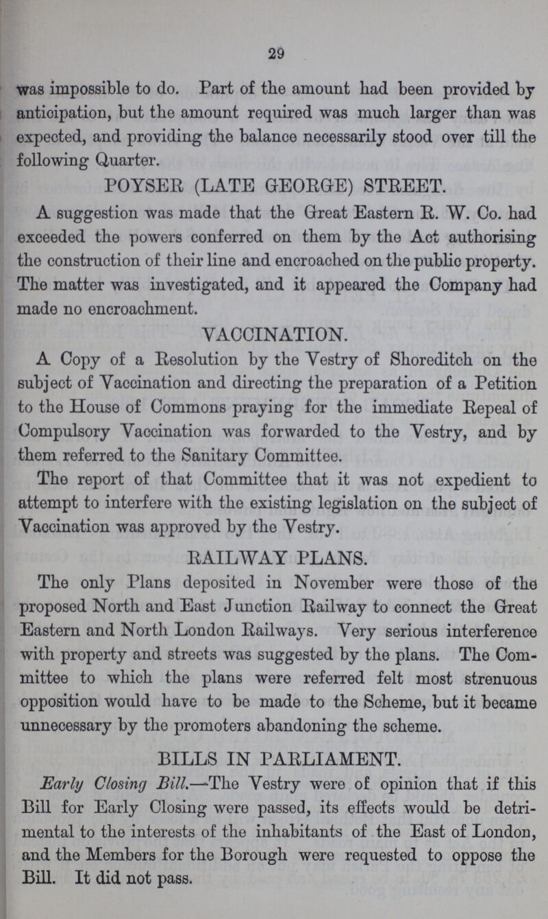 29 was impossible to do. Part of the amount had been provided bj anticipation, but the amount required was much larger than was expected, and providing the balance necessarily stood over till the following Quarter. POYSER (LATE GEORGE) STREET. A suggestion was made that the Great Eastern R. W. Co. had exceeded the powers conferred on them by the Act authorising the construction of their line and encroached on the public property. The matter was investigated, and it appeared the Company had made no encroachment. VACCINATION. A Copy of a Resolution by the Vestry of Shoreditch on the subject of Vaccination and directing the preparation of a Petition to the House of Commons praying for the immediate Repeal of Compulsory Vaccination was forwarded to the Vestry, and by them referred to the Sanitary Committee. The report of that Committee that it was not expedient to attempt to interfere with the existing legislation on the subject of Vaccination was approved by the Vestry. RAILWAY PLANS. The only Plans deposited in November were those of the proposed North and East Junction Railway to connect the Great Eastern and North London Railways. Very serious interference with property and streets was suggested by the plans. The Com mittee to which the plans were referred felt most strenuous opposition would have to be made to the Scheme, but it became unnecessary by the promoters abandoning the scheme. BILLS IN PARLIAMENT. Early Closing Bill.—The Vestry were of opinion that if this Bill for Early Closing were passed, its effects would be detri mental to the interests of the inhabitants of the East of London, and the Members for the Borough were requested to oppose the Bill. It did not pass.