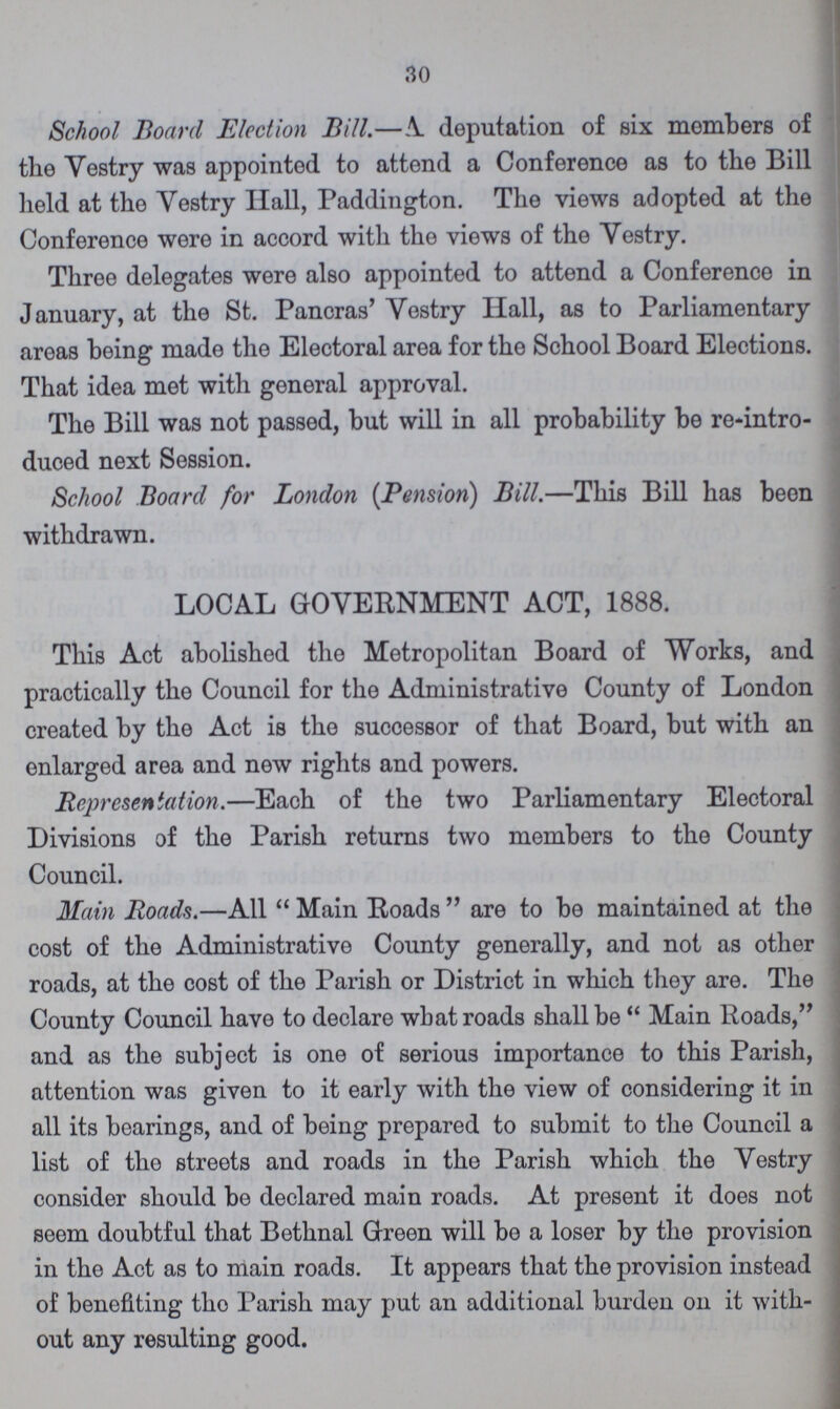 30 School Board Election Bill.— A. deputation of six members of the Vestry was appointed to attend a Conference as to the Bill held at the Vestry Hall, Paddington. The views adopted at the Conference were in accord with the views of the Yestry. Three delegates were also appointed to attend a Conference in January, at the St. Pancras' Vestry Hall, as to Parliamentary areas being made the Electoral area for the School Board Elections. That idea met with general approval. The Bill was not passed, but will in all probability be reintro duced next Session. School Board for London (Pension) Bill.—This Bill has been withdrawn. LOCAL GOVERNMENT ACT, 1888. This Act abolished the Metropolitan Board of Works, and practically the Council for the Administrative County of London created by the Act is the successor of that Board, but with an enlarged area and new rights and powers. Representation.—Each of the two Parliamentary Electoral Divisions of the Parish returns two members to the County Council. Main Roads.—All Main Roads are to be maintained at the cost of the Administrative County generally, and not as other roads, at the cost of the Parish or District in which they are. The County Council have to declare what roads shall be Main Roads, and as the subject is one of serious importance to this Parish, attention was given to it early with the view of considering it in all its bearings, and of being prepared to submit to the Council a list of the streets and roads in the Parish which the Vestry consider should be declared main roads. At present it does not seem doubtful that Bethnal Green will be a loser by the provision in the Act as to main roads. It appears that the provision instead of benefiting tho Parish may put an additional burden oil it with out any resulting good.