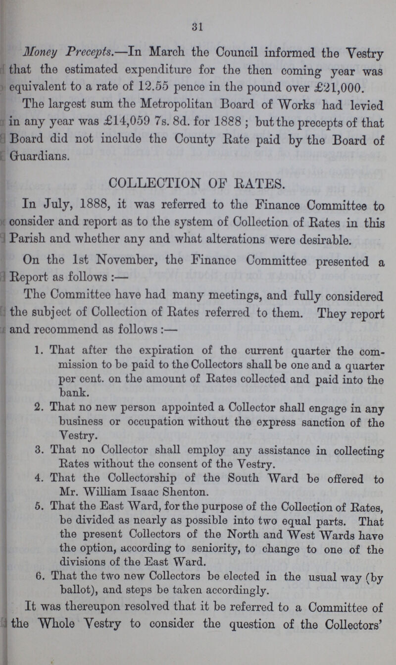 31 Money Precepts.— In March the Council informed the Vestry that the estimated expenditure for the then coming year was equivalent to a rate of 12.55 pence in the pound over £21,000. The largest sum the Metropolitan Board of Works had levied in any year was £14,059 7s. 8d. for 1888; but the precepts of that Board did not include the County Rate paid by the Board of Guardians. COLLECTION OF RATES. In July, 1888, it was referred to the Finance Committee to consider and report as to the system of Collection of Rates in this Parish and whether any and what alterations were desirable. On the 1st November, the Finance Committee presented a Report as follows:— The Committee have had many meetings, and fully considered the subject of Collection of Rates referred to them. They report and recommend as follows:— 1. That after the expiration of the current quarter the com¬ mission to be paid to the Collectors shall be one and a quarter per cent. on the amount of Rates collected and paid into the bank. 2. That no new person appointed a Collector shall engage in any business or occupation without the express sanction of the Yestry. 3. That no Collector shall employ any assistance in collecting Rates without the consent of the Vestry. 4. That the Collectorship of the South Ward be offered to Mr. William Isaac Shenton. 5. That the East Ward, for the purpose of the Collection of Rates, be divided as nearly as possible into two equal parts. That the present Collectors of the North and West Wards have the option, according to seniority, to change to one of the divisions of the East Ward. 6. That the two new Collectors be elected in the usual way (by ballot), and steps be taken accordingly. It was thereupon resolved that it be referred to a Committee of the Whole Yestry to consider the question of the Collectors'