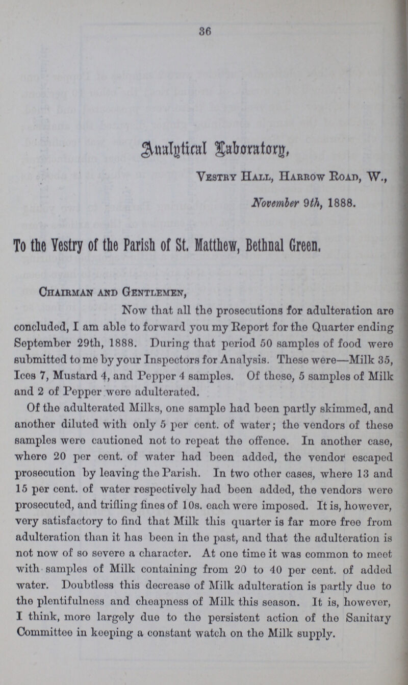 36 Analytical Laboratory Vestry Hall, Harrow Road, W., November 9th, 1888. To the Vestry of tie Parish of St. Matthew, Bethnal Green. Chairman and Gentlemen, Now that all the prosecutions for adulteration are concluded, I am able to forward you my Report for the Quarter ending September 29th, 1888. During that period 50 samples of food were submitted to mo by your Inspectors for Analysis. These were—Milk 35, Ices 7, Mustard 4, and Popper 4 samples. Of those, 5 samples of Milk and 2 of Pepper wore adulterated. Of the adulterated Milks, one sample had been partly skimmed, and another diluted with only 5 per cent. of water; the vendors of those samples were cautioned not to repeat the offence. In another case, where 20 per cent. of water had been added, the vendor escaped prosecution by leaving the Parish. In two other cases, where 13 and 15 per cent. of water respectively had been added, the vendors were prosecuted, and trifling fines of 10s. each were imposed. It is, however, very satisfactory to find that Milk this quarter is far more free from adulteration than it has boon in the past, and that the adulteration is not now of so severe a character. At one time it was common to meet with samples of Milk containing from 20 to 40 per cent. of added water. Doubtless this decrease of Milk adulteration is partly due to the plentifulness and cheapness of Milk this season. It is, however, I think, mere largely due to the persistent action of the Sanitary Committee in keeping a constant watch on the Milk supply.