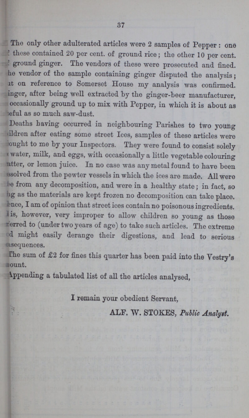 37 The only other adulterated articles were 2 samples of Pepper: one these contained 20 per cent. of ground rice; the other 10 per cent. ground ginger. The vendors of these were prosecuted and fined. he vendor of the sample containing ginger disputed the analysis; but on reference to Somerset House my analysis was confirmed, inger, after being well extracted by the ginger-beer manufacturer, occasionally ground up to mix with Pepper, in which it is about as useful as so much saw-dust. Deaths having occurred in neighbouring Parishes to two young children after eating some street Ices, samples of these articles were bought to me by your Inspectors. They were found to consist solely water, milk, and eggs, with occasionally a little vegetable colouring matter, or lemon juice. In no case was any metal found to have been unsolved from the pewter vessels in which the ices are made. All were he from any decomposition, and were in a healthy state; in fact, so hg as the materials are kept frozen no decomposition can take place, hence, I am of opinion that street ices contain no poisonous ingredients, is, however, very improper to allow children so young as those prefferred to (under two years of age) to take such articles. The extreme ed might easily derange their digestions, and lead to serious usequences. The sum of £2 for fines this quarter has been paid into the Vestry's amount. Appending a tabulated list of all the articles analysed, I remain your obedient Servant, ALF. W. STOKES, Public Analyst.