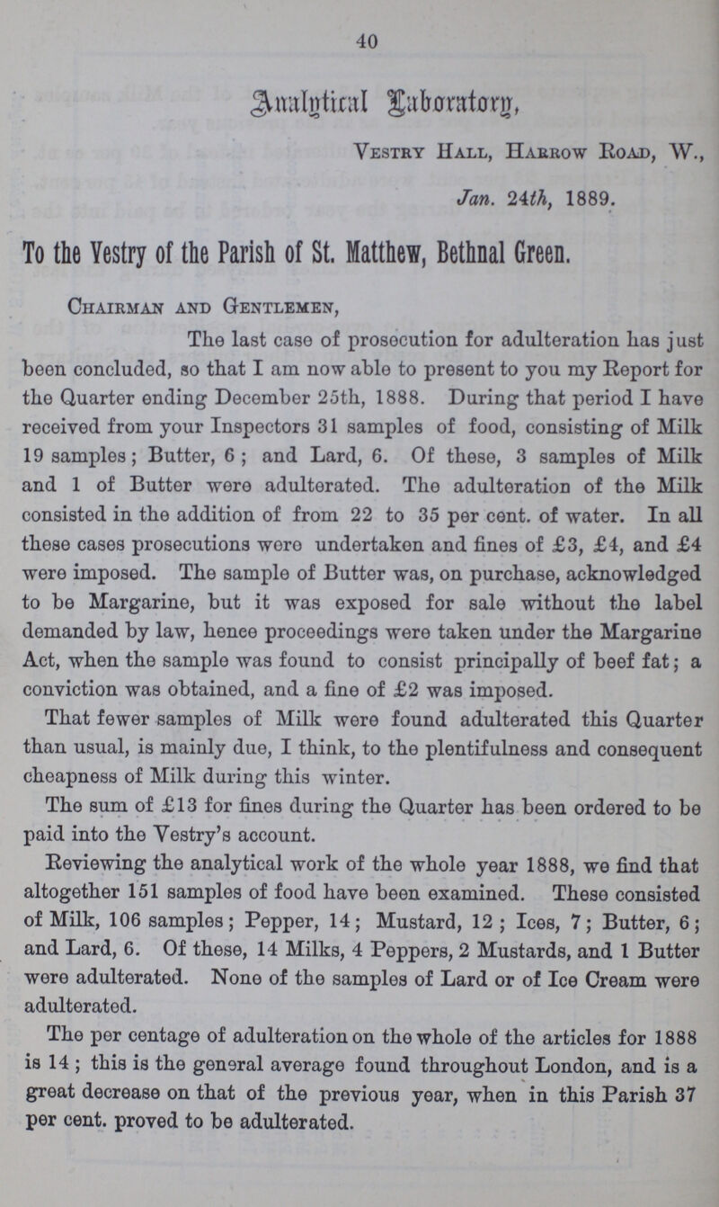 40 Analytical Laboratory, Vestry Hall, Harrow Road, W., Jan. 24th, 1889. To the Vestry of the Parish of St. Matthew, Bethnal Green. Chairman and Gentlemen, The last case of prosecution for adulteration has j ust been concluded, so that I am now able to present to you my Report for the Quarter ending December 25th, 1888. During that period I have received from your Inspectors 31 samples of food, consisting of Milk 19 samples; Butter, 6; and Lard, 6. Of these, 3 samples of Milk and 1 of Butter were adulterated. The adulteration of the Milk consisted in the addition of from 22 to 35 per cent. of water. In all these cases prosecutions woro undertaken and fines of £3, £4, and £4 were imposed. The sample of Butter was, on purchase, acknowledged to be Margarine, but it was exposed for sale without the label demanded by law, henee proceedings were taken under the Margarine Act, when the sample was found to consist principally of beef fat; a conviction was obtained, and a fine of £2 was imposed. That fewer samples of Milk were found adulterated this Quarter than usual, is mainly due, I think, to the plentifulness and consequent cheapness of Milk during this winter. The sum of £13 for fines during the Quarter has been ordered to be paid into the Yestry's account. Reviewing the analytical work of the whole year 1888, we find that altogether 151 samples of food have been examined. These consisted of Milk, 106 samples; Pepper, 14; Mustard, 12; Ices, 7; Butter, 6; and Lard, 6. Of these, 14 Milks, 4 Peppers, 2 Mustards, and 1 Butter were adulterated. None of the samples of Lard or of Ice Cream were adulterated. The per centage of adulteration on the whole of the articles for 1888 is 14; this is the general average found throughout London, and is a great decrease on that of the previous year, when in this Parish 37 per cent. proved to be adulterated.