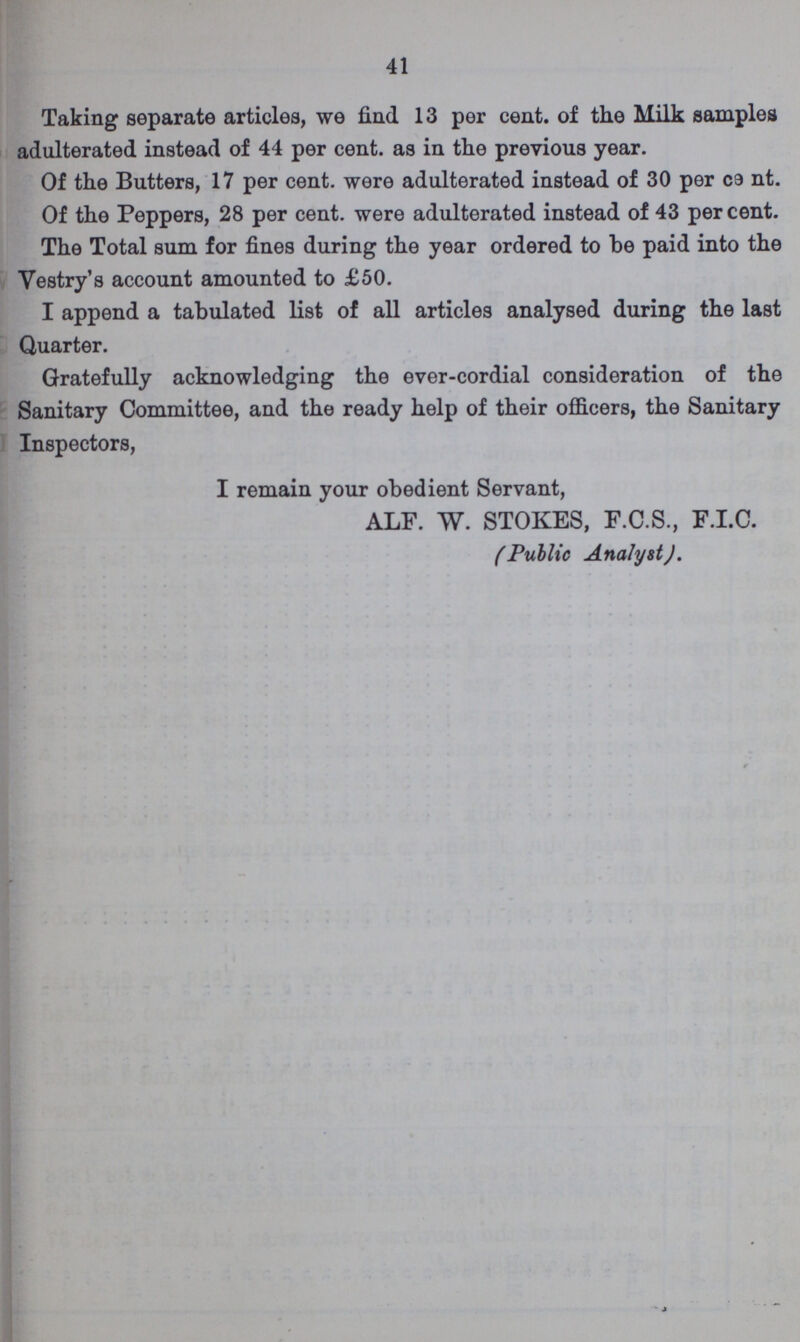 41 Taking separate articles, we find 13 per cent. of the Milk samples adulterated instead of 44 per cent. as in the previous year. Of the Butters, 17 per cent. were adulterated instead of 30 per cent. Of the Peppers, 28 per cent. were adulterated instead of 43 per cent. The Total sum for fines during the year ordered to be paid into the Vestry's account amounted to £50. I append a tabulated list of all articles analysed during the last Quarter. Gratefully acknowledging the ever-cordial consideration of the Sanitary Committee, and the ready help of their officers, the Sanitary Inspectors, I remain your obedient Servant, ALF. W. STOKES, F.C.S., F.I.C. (Public Analyst).