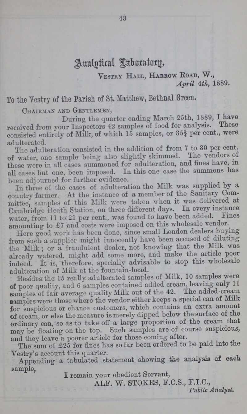43 Analytical Laboratory Vestry Hall, Harrow Road, W., April 4th, 1889. To the Yestry of the Parish of St. Matthew, Bethnal Green. Chairman and Gentlemen, During the quarter ending March 25th, 1889, I have received from your Inspectors 42 samples of food for analysis. These consisted entirely of Milk, of which 15 samples, or 35| per cent., were adulterated. The adulteration consisted in the addition of from 7 to 30 per cent, of water, one sample being also slightly skimmed. The vendors of these were in all cases summoned for adulteration, and fines have, in all cases but one, been imposed. In this one case the summons has been adjourned for further evidence. In three of the cases of adulteration the Milk was supplied by a country farmer. At the instance of a member of the Sanitary Com mittee, samples of this Milk were taken when it was delivered at Cambridge Heath Station, on three different days. In every instance water, from 11 to 21 per cent., was found to have been added. Fines amounting to £7 and costs were imposed on this wholesale vendor. Here good work has been done, since small London dealers buying from such a supplier might innocently have been accused of diluting the Milk; or a fraudulent dealer, not knowing that the Milk was already watered, might add some more, and make the article poor indeed. It is, therefore, specially advisable to stop this wholesale adulteration of Milk at the fountain-head. Besides the 15 really adulterated samples of Milk, 10 samples were of poor quality, and 6 samples contained added cream, leaving only 11 samples of fair average quality Milk out of the 42. The added-cream samples were those where the vendor either keeps a special can of Milk for suspicious or chance customers, which contains an extra amount of cream, or else the measure is merely dipped below the surface of the ordinary can, so as to take off a large proportion of the cream that may be floating on the top. Such samples are of course suspicious, and they leave a poorer article for those coming after. The sum of £25 for fines has so far been ordered to be paid into tho Vestry's account this quarter. Appending a tabulated statement showing the analysis of each sample, I remain your obedient Servant, ALF. W. STOKES, F.C.S., F.I.C., Public Analyst.
