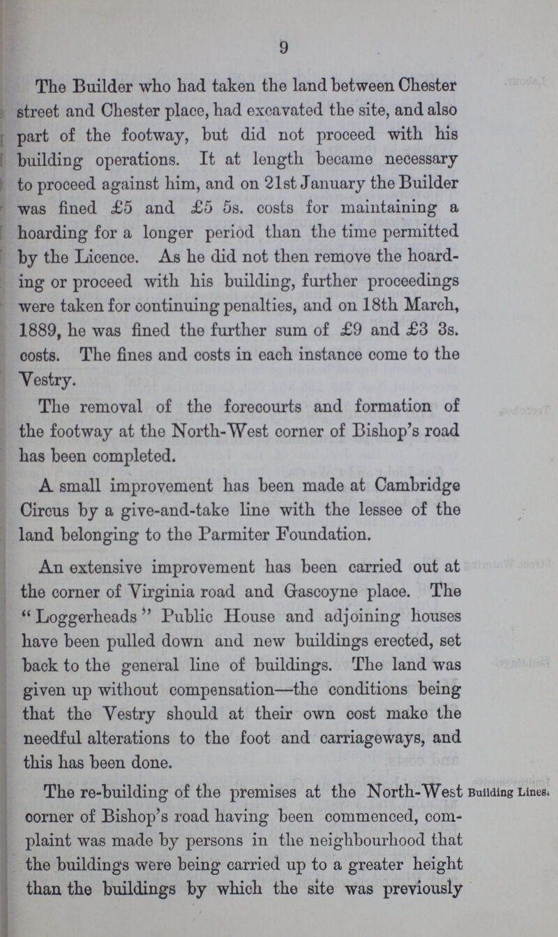 9 The Builder who had taken the land between Chester street and Chester place, had excavated the site, and also part of the footway, but did not proceed with his building operations. It at length became necessary to proceed against him, and on 21st January the Builder was fined £5 and £5 5s. costs for maintaining a hoarding for a longer period than the time permitted by the Licence. As he did not then remove the hoard ing or proceed with his building, further proceedings were taken for continuing penalties, and on 18th March, 1889, he was fined the further sum of £9 and £3 3s. costs. The fines and costs in each instance come to the Vestry. The removal of the forecourts and formation of the footway at the North-West corner of Bishop's road has been completed. A small improvement has been made at Cambridge Circus by a give-and-take line with the lessee of the land belonging to the Parmiter Foundation. An extensive improvement has been carried out at the corner of Virginia road and Grascoyne place. The Loggerheads Public House and adjoining houses have been pulled down and new buildings erected, set back to the general line of buildings. The land was given up without compensation—the conditions being that the Vestry should at their own cost make the needful alterations to the foot and carriageways, and this has been done. The re-building of the premises at the North-West oorner of Bishop's road having been commenced, com plaint was made by persons in the neighbourhood that the buildings were being carried up to a greater height than the buildings by which the site was previously Building Lines.