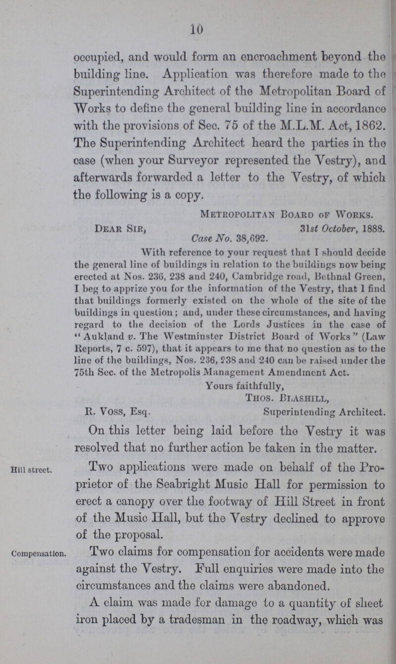 10 occupied, and would form an encroachment beyond the building line. Application was therefore made to the Superintending Architect of the Metropolitan Board of Works to define the general building line in accordance with the provisions of Sec. 75 of the M.L.M. Act, 1862. The Superintending Architect heard the parties in the case (when your Surveyor represented the Vestry), and afterwards forwarded a letter to the Vestry, of which the following is a copy. Metropolitan Board of Works. Dear Sir, 31st October, 1888. Cane No. 38,692. With reference to your request that I should decide the general line of buildings in relation to the buildings now being erected at Nos. 236, 238 and 240, Cambridge road, Bethnal Green, I beg to apprize you for the information of the Vestry, that I find that buildings formerly existed on the whole of the site of the buildings in question; and, under these circumstances, and having regard to the decision of the Lords Justices in the case of Aukland v. The Westminster District Board of Works (Law Reports, 7 c. 597), that it appears to me that no question as to the line of the buildings, Nos. 236, 238 and 240 can be rained under the 75th Sec. of the Metropolis Management Amendment Act. Yours faithfully, Thos. Blashill, R. Voss, Esq. Superintending Architect. On this letter being laid before the Yestry it was resolved that no further action be taken in the matter. Hill street. Two applications were made on behalf of the Pro prietor of the Seabright Music Hall for permission to erect a canopy over the footway of Hill Street in front of the Music Hall, but the Yestry declined to approve of the proposal. Compensation. Two claims for compensation for accidents were made against the Vestry. Full enquiries were made into the circumstances and the claims were abandoned. A claim was made for damage to a quantity of sheet iron placed by a tradesman in the roadway, which was