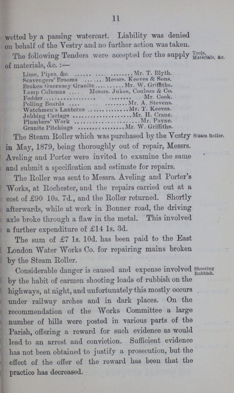 11 wetted, by a passing watercart. Liability was denied on behalf of the Vestry and no further action was taken. The following Tenders were accepted for the supply of materials, &c.:— Tools, Materials, &c. Lime, Pipes, &c. Mr. T. Blyth. Scavengers' Brooms Messrs. Keeves & Sons. Broken Guernsey Granite Mr. W. Griffiths. Lamp Columns Messrs. Jukes, Coulson & Co. Fodder Mr. Cook. Polling Boards Mr. A. Stevens. Watchmen's Lanterns Mr. T. Keeves. Jobbing Cartage Mr. H. Crane. Plumbers' Work Mr. Payne. Granite Pitchings Mr. W. Griffiths. The Steam Roller which was purchased by the Vestry in May, 1879, being thoroughly out of repair, Messrs. Aveling and Porter were invited to examine the same and submit a specification and estimate for repairs. Steam Roller, The Roller was sent to Messrs. Aveling and Porter's Works, at Rochester, and the repairs carried out at a cost of £90 10s. 7d., and the Roller returned. Shortly afterwards, while at work in Bonner road, the driving axle broke through a flaw in the metal. This involved a further expenditure of £14 1s. 3d. The sum of £7 1s. 10d. has been paid to the East London Water Works Co. for repairing mains broken by the Steam Roller. Considerable danger is caused and expense involved by the habit of carmen shooting loads of rubbish on the highways, at night, and unfortunately this mostly occurs under railway arches and in dark places. On the recommendation of the Works Committee a large number of bills were posted in various parts of the Parish, offering a reward for such evidence as would lead to an arrest and conviction. Sufficient evidence has not been obtained to justify a prosecution, but the effect of the offer of the reward has been that the practice has decreased. Shooting Rubbish.
