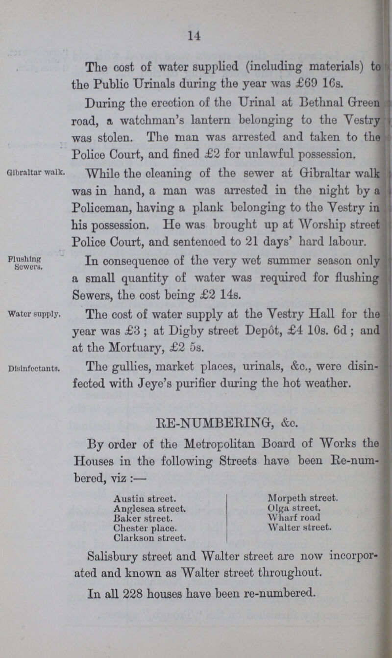14 The cost of water supplied (including materials) to the Public Urinals during the year was £60 16s. During the erection of the Urinal at Bethnal Green road, a watchman's lantern belonging to the Vestry was stolen. The man was arrested and taken to the Police Court, and fined £2 for unlawful possession. Gibraltar walk. While the cleaning of the sewer at Gibraltar walk was in hand, a man was arrested in the night by a Policeman, having a plank belonging to the Vestry in his possession. He was brought up at Worship street Police Court, and sentenced to 21 days' hard labour. Flushing Sewers. In consequence of the very wet summer season only a small quantity of water was required for flushing Sewers, the cost being £2 14s. Water supply. The cost of water supply at the Yestry Hall for the year was £3; at Digby street Depot, £4 10s. 6d; and at the Mortuary, £2 5s. Disinfectants. The gullies, market places, urinals, &c., were disin fected with Jeye's purifier during the hot weather. RE-NUMBERING, &c. By order of the Metropolitan Board of Works the Houses in the following Streets have been Re-num bered, viz:— Austin street. Anglesea street. Baker street. Chester place. Clarkson street. Morpeth street. Olga street. Wharf road Walter street. Salisbury street and Walter street are now incorpor ated and known as Walter street throughout. In all 228 houses have been re-numbered.