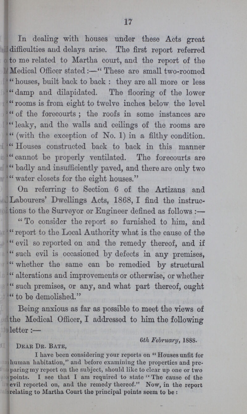 17 In dealing with houses under these Acts great difficulties and delays arise. The first report referred to me related to Martha court, and the report of the Medical Officer stated:—These are small two-roomed houses, built back to back: they are all more or less damp and dilapidated. The flooring of the lower rooms is from eight to twelve inches below the level of the forecourts; the roofs in some instances are leaky, and the walls and ceilings of the rooms are (with the exception of No. 1) in a filthy condition. Houses constructed back to back in this manner cannot be properly ventilated. The forecourts are badly and insufficiently paved, and there are only two water closets for the eight houses. On referring to Section 6 of the Artizans and Labourers' Dwellings Acts, 1868, I find the instruc tions to the Surveyor or Engineer defined as follows:— To consider the report so furnished to him, and report to the Local Authority what is the cause of the evil so reported on and the remedy thereof, and if such evil is occasioned by defects in any premises, whether the same can be remedied by structural alterations and improvements or otherwise, or whether such premises, or any, and what part thereof, ought to be demolished. Being anxious as far as possible to meet the views of the Medical Officer, I addressed to him the following letter:— Gth February, 1888. Dear Dr. Bate, I have been considering your reports on Houses unfit for human habitation, and before examining the properties and pre paring my report on the subject, should like to clear up one or two points. I see that I am required to state The cause of the evil reported on, and the remedy thereof. Now, in the report relating to Martha Court the principal points seem to be: