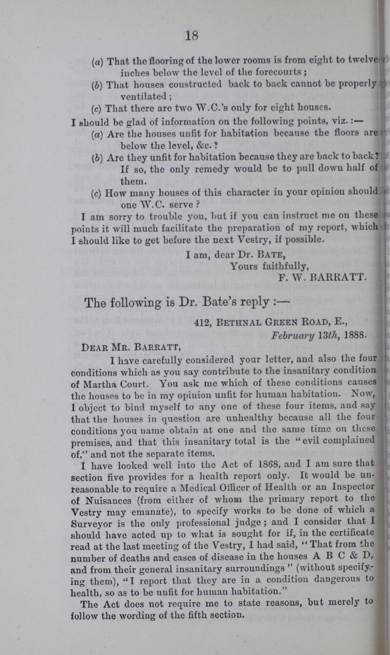 18 (а) That the flooring of the lower rooms is from eight to twelve inches below the level of the forecourts ; (b) That houses constructed back to back cannot be properly ventilated; (c) That there are two W.C.'s only for eight houses. I should be glad of information on the following points, viz.:— (a) Are the houses unfit for habitation because the floors are below the level, &c.? (b) Are they unfit for habitation because they are back to back? If so, the only remedy would be to pull down half of them. (c) How many houses of this character in your opinion should one W.C. serve ? I am sorry to trouble you, but if you can instruct me on these points it will much facilitate the preparation of my report, which I should like to get before the next Vestry, if possible. I am, dear Dr. Bate, Yours faithfully, F. W. BARRATT. The following is Dr. Bate's reply:— 412, Bethnal Green Road, E., February 13th, 1888. Dear Mr. Barratt, I have carefully considered your letter, and also the four conditions which as you say contribute to the insanitary condition of Martha Court. You ask me which of these conditions causes the houses to be in my opinion unfit for human habitation. Now, I object to bind myself to any one of these four items, aud say that the houses in question are unhealthy because all the four conditions you name obtain at one and the same time on these premises, and that this insanitary total is the evil complained of, and not the separate items. I have looked well into the Act of 1868, and I am sure that section five provides for a health report only. It would be un reasonable to require a Medical Officer of Health or an Inspector of Nuisances (from either of whom the primary report to the Vestry may emanate), to specify works to be done of which a Surveyor is the only professional judge; and I consider that I should have acted up to what is sought for if, in the certificate; read at the last meeting of the Vestry, I had said, That from the number of deaths and cases of disease in the houses A B C & D, and from their general insanitary surroundings  (without specify ing them), I report that they are in a condition dangerous to health, so as to be unfit for human habitation. The Act does not require me to state reasons, but merely to follow the wording of the fifth section.