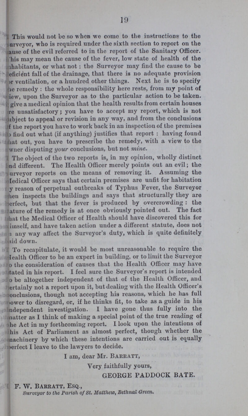 19 This would not be so when we come to the instructions to the urveyor, who is required under the sixth section to report on the ause of the evil referred to in the report of the Sanitary Officer, This may mean the cause of the fever, low state of health of the Inhabitants, or what not : the Surveyor may find the cause to be eficient fall of the drainage, that there is no adequate provision r ventilation, or a hundred other things. Next he is to specify ne remedy: the whole responsibility here rests, from my point of iew, upon the Surveyor as to the particular action to be taken. give a medical opinion that the health results from certain houses re unsatisfactory; you have to accept my report, which is not bject to appeal or revision in any way, and from the conclusions f the report you have to work back in an inspection of the premises o hud out what (if anything) justifies that report : having fouud hat out. you have to prescribe the remedy, with a view to the wner disputing your conclusions, but not mine. The object of the two reports is, in my opinion, wholly distinct and different. The Health Officer merely points out an evil; the urveyor reports on the means of removing it. Assuming the Medical Officer says that certain premises are unfit for habitation y reason of perpetual outbreaks of Typhus Fever, the Surveyor hen inspects the buildings and says that structurally they are erfect, but that the fever is produced by overcrowding: the tature of the remedy is at once obviously pointed out. The fact that the Medical Officer of Health should have discovered this for himself, and have taken action under a different statute, does not n any way affect the Surveyor's duty, which is quite definitely kid down. To recapitulate, it would be most unreasonable to require the Health Officer to be an expert in building, or to limit the Surveyor to the consideration of causes that the Health Officer may have dated in his report. I feel sure the Surveyor's report is intended o be altogether independent of that of the Health Officer, and ertaiuly not a report upon it, but dealing with the Health Officer's onclusions, though not accepting his reasons, which he has full ower to disregard, or, if he thinks fit, to take as a guide in his ndependent investigation. I have gone thus fully into the matter as I think of making a special point of the true reading of he Act in my forthcoming report. I look upon the intentions of his Act of Parliament as almost perfect, though whether the machinery by which these intentions are carried out is equally perfect I leave to the lawyers to decide. I am, dear Mr. Barratt, Very faithfully yours, GEORGE PADDOCK BATE. F. W. Barratt, Esq., Surveyor to the Parish of St. Matthew, Bethnal Green,