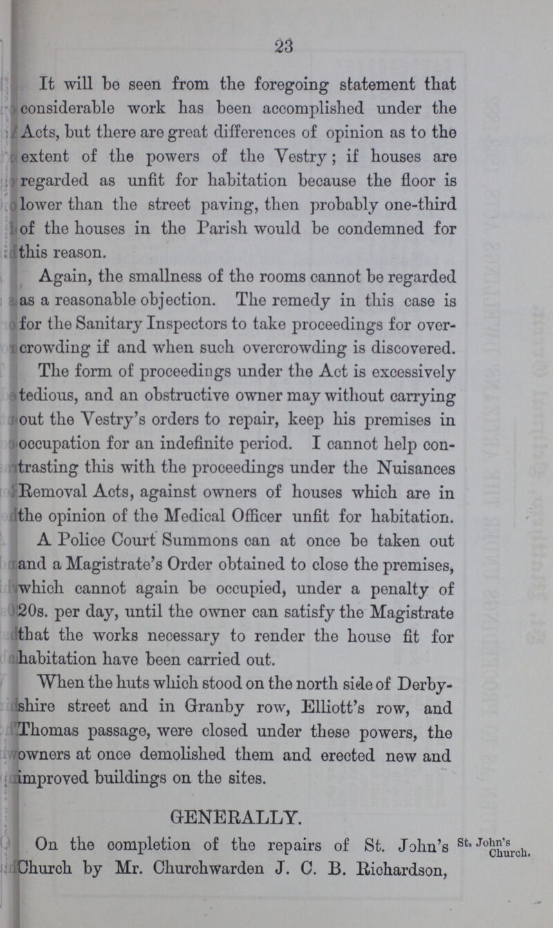 23 It will be seen from the foregoing statement that considerable work has been accomplished under the Acts, but there are great differences of opinion as to the extent of the powers of the Vestry; if houses are regarded as unfit for habitation because the floor is lower than the street paving, then probably one-third of the houses in the Parish would be condemned for this reason. Again, the smallness of the rooms cannot be regarded as a reasonable objection. The remedy in this case is for the Sanitary Inspectors to take proceedings for over- crowding if and when such overcrowding is discovered. The form of proceedings under the Act is excessively tedious, and an obstructive owner may without carrying out the Vestry's orders to repair, keep his premises in occupation for an indefinite period. I cannot help con trasting this with the proceedings under the Nuisances Removal Acts, against owners of houses which are in the opinion of the Medical Officer unfit for habitation. A Police Court Summons can at once be taken out and a Magistrate's Order obtained to close the premises, which cannot again be occupied, under a penalty of 20s. per day, until the owner can satisfy the Magistrate that the works necessary to render the house fit for habitation have been carried out. When the huts which stood on the north side of Derby shire street and in Granby row, Elliott's row, and Thomas passage, were closed under these powers, the owners at once demolished them and erected new and improved buildings on the sites. GENERALLY. On the completion of the repairs of St. John's Church by Mr. Churchwarden J. C. B. Richardson, St. John's Church.