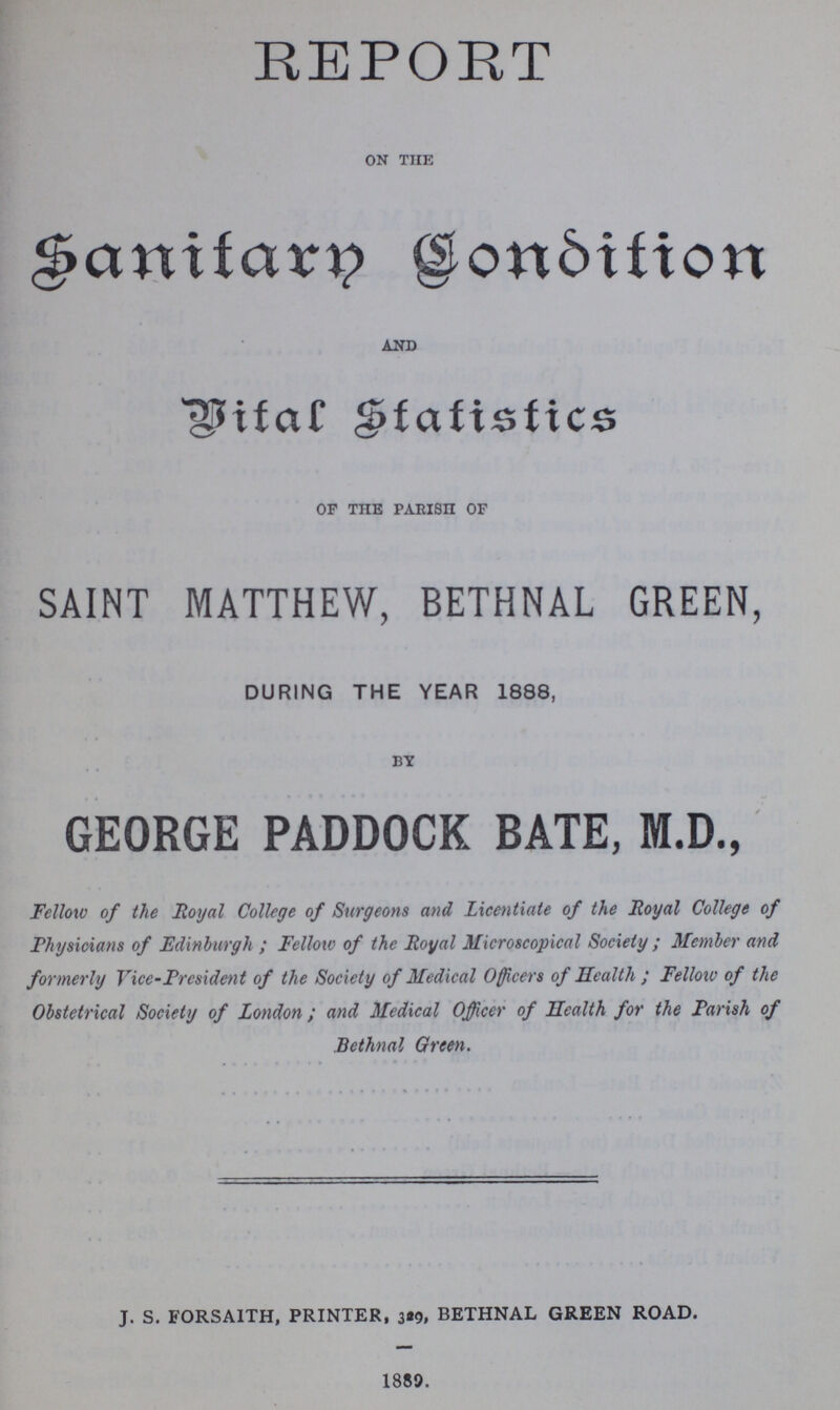 REPORT on the Sanitary Condition and Vital Statistics of the PAEISH of SAINT MATTHEW, BETHNAL GREEN, DURING THE YEAR 1888, BY GEORGE PADDOCK BATE, M.D., Fellow of the Royal College of Surgeons and Licentiate of the Royal College of Physicians of Edinburgh; Fellow of the Royal Microscopical Society; Member and formerly Vice-President of the Society of Medical Officers of Health; Fellow of the Obstetrical Society of London ; and Medical Officer of Health for the Parish of Bethnal Green. j. s. forsaith, printer, 329, bethnal green road. 1889.