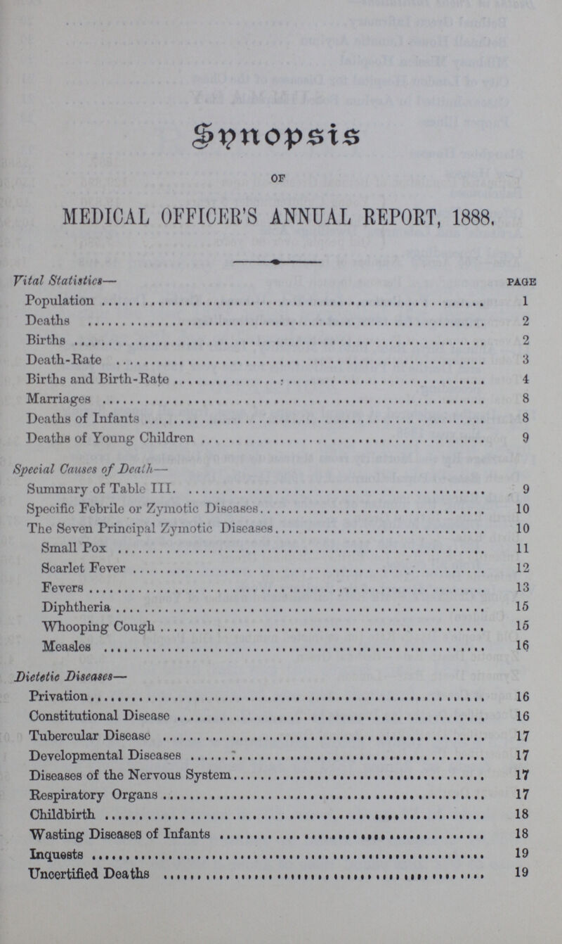 Synopsis OF MEDICAL OFFICER'S ANNUAL REPORT, 1888, Vital Statistict— page Population 1 Deaths 2 Births 2 Death-Rate 3 Births and Birth-Rate 4 Marriages 8 Deaths of Infants 8 Deaths of Young Children 9 Special Causes of Death— Summary of Table III 9 Specific Febrile or Zymotic Diseases 10 The Seven Principal Zymotic Diseases 10 Small Pox 11 Scarlet Fever 12 Fevers 13 Diphtheria 15 Whooping Cough 15 Measles 16 Dietetic Diseases— Privation 16 Constitutional Disease 16 Tubercular Disease 17 Developmental Diseases 17 Diseases of the Nervous System 17 Respiratory Organs 17 Childbirth 18 Wasting Diseases of Infants 18 Inquests 19 Uncertified Deaths 19