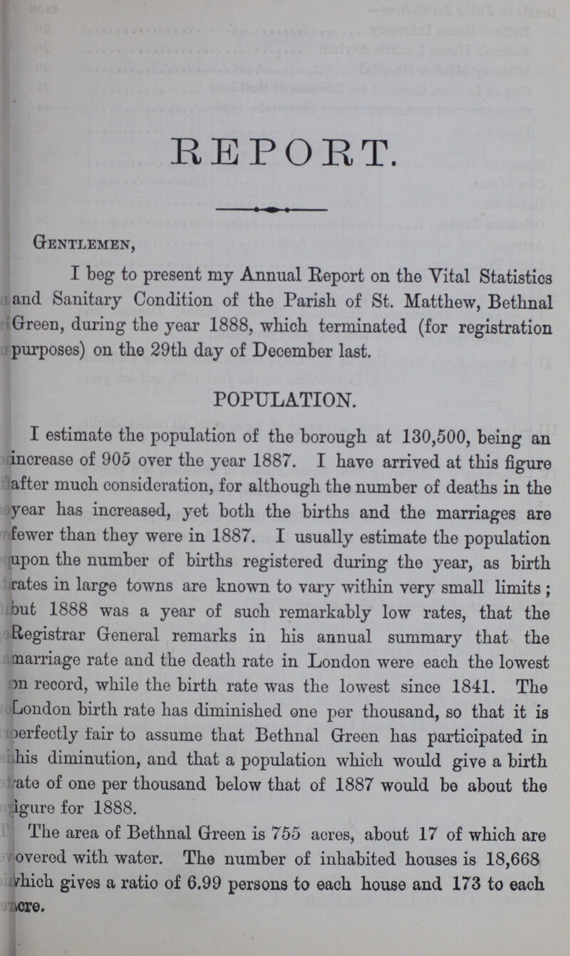 REPORT. Gentlemen, I beg to present my Annual Report on the Vital Statistics and Sanitary Condition of the Parish of St. Matthew, Bethnal Green, during the year 1888, which terminated (for registration purposes) on the 29th day of December last. POPULATION. I estimate the population of the borough at 130,500, being an increase of 905 over the year 1887. I have arrived at this figure after much consideration, for although the number of deaths in the year has increased, yet both the births and the marriages are fewer than they were in 1887. I usually estimate the population upon the number of births registered during the year, as birth rates in large towns are known to vary within very small limits; but 1888 was a year of such remarkably low rates, that the Registrar General remarks in his annual summary that the marriage rate and the death rate in London were each the lowest )n record, while the birth rate was the lowest since 1841. The London birth rate has diminished one per thousand, so that it is )erfectly fair to assume that Bethnal Green has participated in his diminution, and that a population which would give a birth ate of one per thousand below that of 1887 would be about the igure for 1888. The area of Bethnal Green is 755 acres, about 17 of which are overed with water. The number of inhabited houses is 18,668 which gives a ratio of 6.99 persons to each house and 173 to each cre.