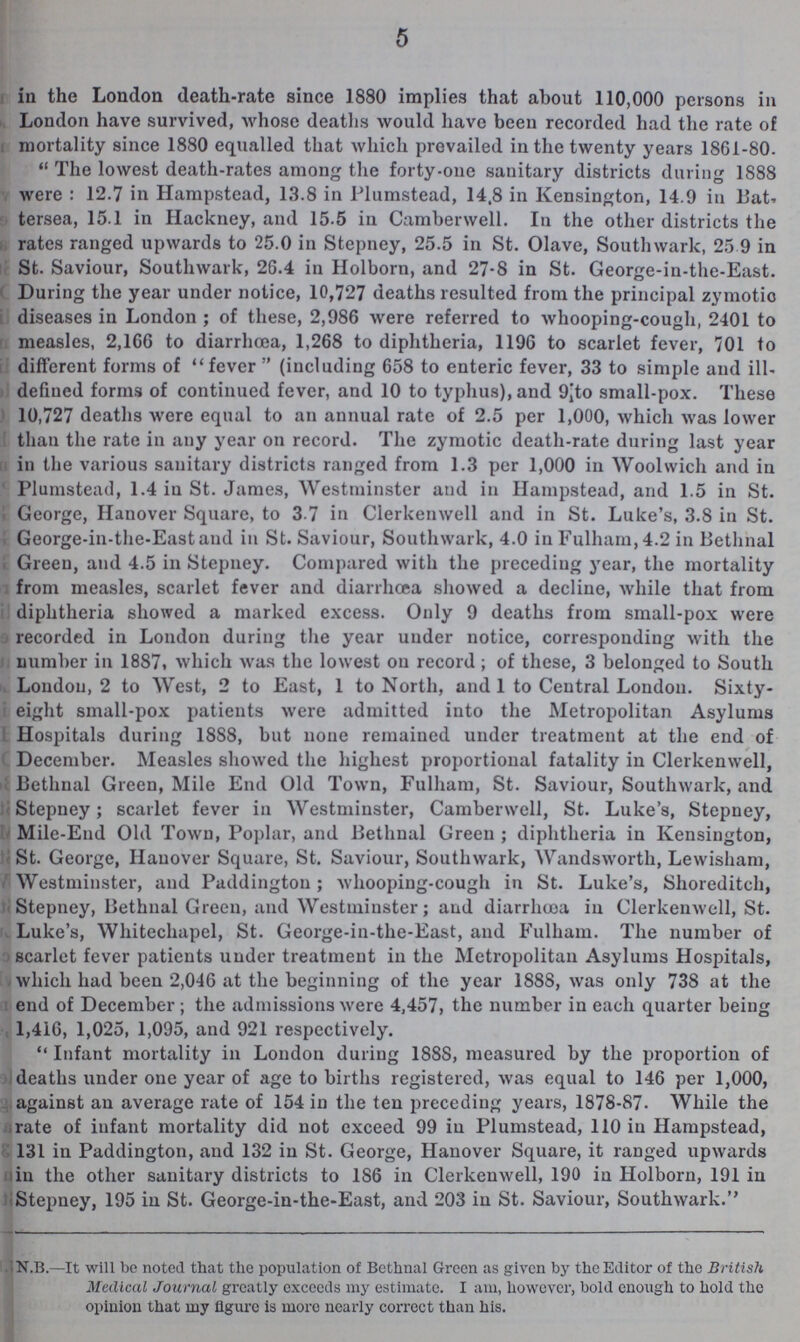 5 in the London death-rate since 1880 implies that about 110,000 persons in London have survived, whose deaths would have been recorded had the rate of mortality since 1880 equalled that which prevailed in the twenty years 1861-80. The lowest death-rates among the forty-one sanitary districts during 1888 were: 12.7 in Hampstead, 13.8 in Plumstead, 14.8 in Kensington, 14.9 in Bat tersea, 15.1 in Hackney, and 15.5 in Camberwell. In the other districts the rates ranged upwards to 25.0 in Stepney, 25.5 in St. Olave, Southwark, 25.9 in St. Saviour, Southwark, 26.4 in Holborn, and 27.8 in St. George-in-the-East. During the year under notice, 10,727 deaths resulted from the principal zymotic diseases in London; of these, 2,986 were referred to whooping-cough, 2401 to measles, 2,166 to diarrhoea, 1,268 to diphtheria, 1196 to scarlet fever, 701 to different forms of fever (including 658 to enteric fever, 33 to simple and ill defined forms of continued fever, and 10 to typhus), and 9 to small-pox. These 10,727 deaths were equal to an annual rate of 2.5 per 1,000, which was lower than the rate in any year on record. The zymotic death-rate during last year in the various sanitary districts ranged from 1.3 per 1,000 in Woolwich and in Plumstead, 1.4 in St. James, Westminster and in Hampstead, and 1.5 in St. George, Hanover Square, to 3 7 in Clerkenwell and in St. Luke's, 3.8 in St. George-in-the-East and in St. Saviour, Southwark, 4.0 inFulham,4.2 in Bethnal Green, and 4.5 in Stepney. Compared with the preceding year, the mortality from measles, scarlet fever and diarrhœa showed a decline, while that from diphtheria showed a marked excess. Only 9 deaths from small-pox were recorded in London during the year under notice, corresponding with the number in 1887. which was the lowest on record; of these, 3 belonged to South London, 2 to West, 2 to East, 1 to North, and 1 to Central London. Sixty eight small-pox patients were admitted into the Metropolitan Asylums Hospitals during 1888, but none remained under treatment at the end of December. Measles showed the highest proportional fatality in Clerkenwell, Bethnal Green, Mile End Old Town, Fulham, St. Saviour, Southwark, and Stepney; scarlet fever in Westminster, Camberwell, St. Luke's, Stepney, Mile-End Old Town, Poplar, and Bethnal Green; diphtheria in Kensington, St. George, Hanover Square, St. Saviour, Southwark, Wandsworth, Lewisham, Westminster, and Paddington; whooping-cough in St. Luke's, Shoreditch, Stepney, Bethnal Green, and Westminster; and diarrhœa in Clerkenwell, St. Luke's, Whitechapel, St. George-in-the-East, and Fulham. The number of ) scarlet fever patients under treatment in the Metropolitan Asylums Hospitals, which had been 2,046 at the beginning of the year 1888, was only 738 at the end of December; the admissions were 4,457, the number in each quarter being 1,416, 1,025, 1,095, and 921 respectively. Infant mortality in London during 1888, measured by the proportion of deaths under one year of age to births registered, was equal to 146 per 1,000, against an average rate of 154 in the ten preceding years, 1878-87. While the rate of infant mortality did not exceed 99 in Plumstead, 110 in Hampstead, 131 in Paddington, and 132 in St. George, Hanover Square, it ranged upwards in the other sanitary districts to 186 in Clerkenwell, 190 in Holborn, 191 in Stepney, 195 in St. George-in-the-East, and 203 in St. Saviour, Southwark. N.B.—It will be noted that the population of Bethnal Green as given by the Editor of the British Medical Journal greatly exceeds my estimate. I am, however, bold enough to hold the opinion that my figure is more nearly correct than his.