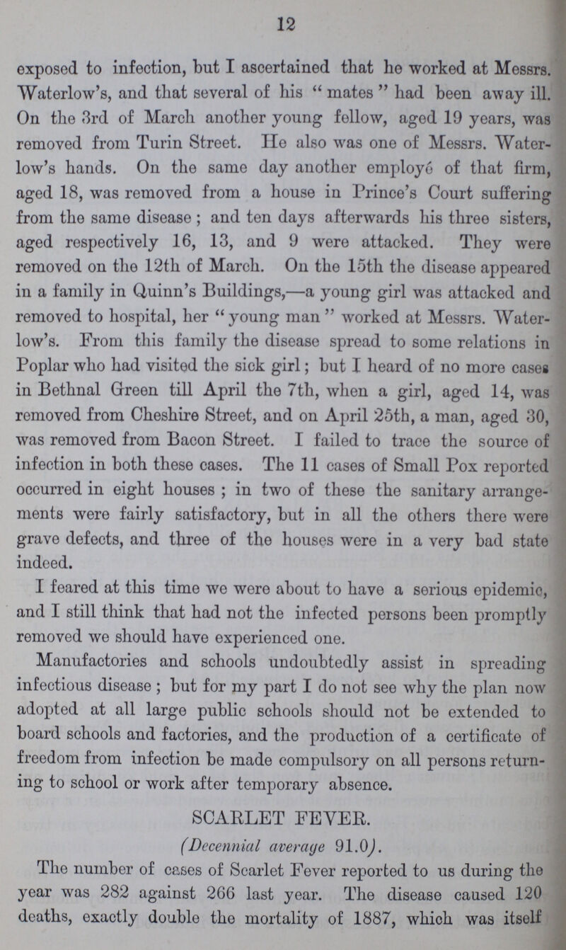 12 exposed to infection, but I ascertained that he worked at Messrs. Waterlow's, and that several of his mates had been away ill. On the 3rd of March another young follow, aged 19 years, was removed from Turin Street. He also was one of Messrs. Water low's hands. On the same day another employe of that firm, aged 18, was removed from a house in Prince's Court suffering from the same disease; and ten days afterwards his three sisters, aged respectively 16, 13, and 9 were attacked. They were removed on the 12th of March. On the 15th the disease appeared in a family in Quinn's Buildings,—a young girl was attacked and removed to hospital, her young man  worked at Messrs. Water low's. From this family the disease spread to some relations in Poplar who had visited the sick girl; but I heard of no more cases in Bethnal Green till April the 7th, when a girl, aged 14, was removed from Cheshire Street, and on April 25th, a man, aged 30, was removed from Bacon Street. I failed to trace the source of infection in both these cases. The 11 cases of Small Pox reported occurred in eight houses; in two of these the sanitary arrange ments were fairly satisfactory, but in all the others there were grave defects, and three of the houses were in a very bad state indeed. I feared at this time we were about to have a serious epidemic, and I still think that had not the infected persons been promptly removed we should have experienced one. Manufactories and schools undoubtedly assist in spreading infectious disease; but for my part I do not see why the plan now adopted at all large public schools should not be extended to board schools and factories, and the production of a certificate of freedom from infection be made compulsory on all persons return ing to school or work after temporary absence. SCARLET FEVER. (Decennial average 91.0) The number of cases of Scarlet Fever reported to us during the year was 282 against 266 last year. The disease caused 120 deaths, exactly double the mortality of 1887, which was itself