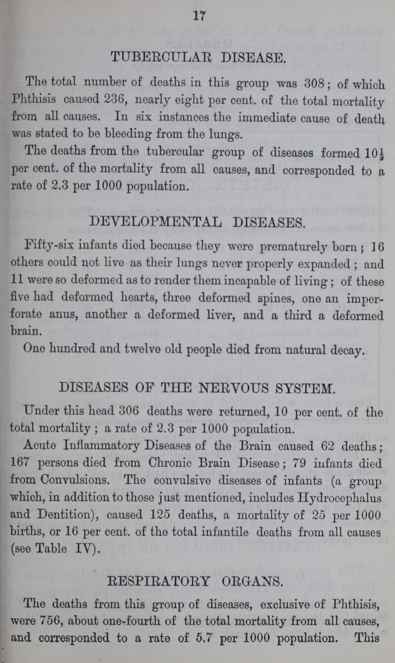 17 TUBERCULAR DISEASE. The total number of deaths in this group was 308; of which Phthisis caused 236, nearly eight per cent, of the total mortality from all causes. In six instances the immediate cause of death was stated to be bleeding from the lungs. The deaths from the tubercular group of diseases formed 10½ per cent, of the mortality from all causes, and corresponded to a rate of 2.3 per 1000 population. DEVELOPMENTAL DISEASES. Fifty-six infants died because they were prematurely born; 16 others could not live as their lungs never properly expanded; and 11 were so deformed as to render them incapable of living; of these five had deformed, hearts, three deformed spines, one an imper forate anus, another a deformed liver, and a third a deformed brain. One hundred and twelve old people died from natural decay. DISEASES OF THE NERVOUS SYSTEM. Under this head 306 deaths were returned, 10 per cent, of the total mortality; a rate of 2.3 per 1000 population. Acute Inflammatory Diseases of the Brain caused 62 deaths; 167 persons died from Chronic Brain Disease; 79 infants died from Convulsions. The convulsive diseases of infants (a group which, in addition to those just mentioned, includes Hydrocephalus and Dentition), caused 125 deaths, a mortality of 25 per 1000 births, or 16 per cent, of the total infantile deaths from all causes (see Table IV). RESPIRATORY ORGANS. The deaths from this group of diseases, exclusive of Phthisis, were 756, about oneTfourth of the total mortality from all causes, and corresponded to a rate of 5.7 per 1000 population. This