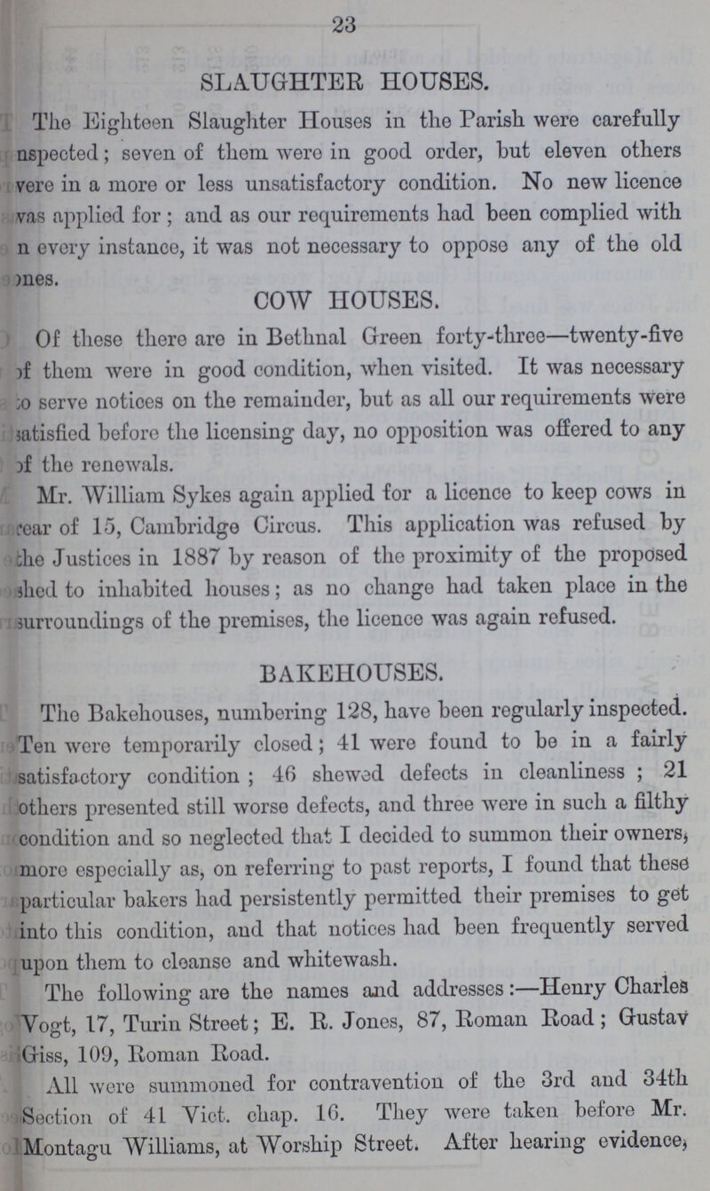 23 SLAUGHTER HOUSES. The Eighteen Slaughter Houses in the Parish were carefully Inspected; seven of them were in good order, but eleven others were in a more or less unsatisfactory condition. No new licence was applied for; and as our requirements had been complied with every instance, it was not necessary to oppose any of the old nes COW HOUSES. Of these there are in Bethnal Green forty-three—twenty-five of them were in good condition, when visited. It was necessary to serve notices on the remainder, but as all our requirements were satisfied before the licensing day, no opposition was offered to any of the renewals. Mr. William Sykes again applied for a licence to keep cows in fear of 15, Cambridge Circus. This application was refused by the Justices in 1887 by reason of the proximity of the proposed shed to inhabited houses; as no change had taken place in the surroundings of the premises, the licence was again refused. BAKEHOUSES. The Bakehouses, numbering 128, have been regularly inspected. Ten wore temporarily closed; 41 were found to be in a fairly satisfactory condition; 46 shewed defects in cleanliness; 21 others presented still worse defects, and three were in such a filthy condition and so neglected that I decided to summon their owners, more especially as, on referring to past reports, I found that these particular bakers had persistently permitted their premises to get into this condition, and that notices had been frequently served upon them to cleanse and whitewash. The following are the names and addresses:—Henry Charles Vogt, 17, Turin Street; E. R. Jones, 87, Roman Road; Gustav Giss, 109, Roman Road. All were summoned for contravention of the 3rd and 34th Section of 41 Vict. chap. 16. They were taken before Mr. Montagu Williams, at Worship Street. After hearing evidence,