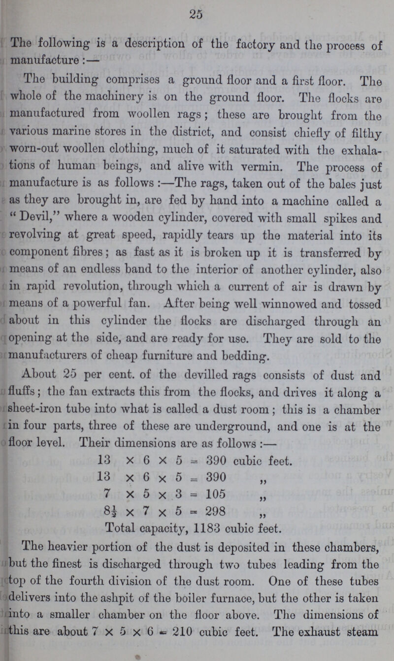 25 The following is a description of the factory and the process of manufacture:— The building comprises a ground floor and a first floor. The whole of the machinery is on the ground floor. The flocks are manufactured from woollen rags; these are brought from the various marine stores in the district, and consist chiefly of filthy worn-out woollen clothing, much of it saturated with the exhala tions of human beings, and alive with vermin. The process of manufacture is as follows:— The rags, taken out of the bales just as they are brought in, are fed by hand into a machine called a Devil, where a wooden cylinder, covered with small spikes and revolving at great speed, rapidly tears up the material into its component fibres; as fast as it is broken up it is transferred by means of an endless band to the interior of another cylinder, also in rapid revolution, through which a current of air is drawn by means of a powerful fan. After being well winnowed and tossed about in this cylinder the flocks are discharged through an opening at the side, and are ready for use. They are sold to the manufacturers of cheap furniture and bedding. About 25 per cent, of the devilled rags consists of dust and fluffs; the fau extracts this from the flocks, and drives it along a sheet-iron tube into what is called a dust room; this is a chamber in four parts, three of these are underground, and one is at the floor level. Their dimensions are as follows:— 13 x 6 x 5 = 390 cubic feet. 13 x 6 x 5 = 390 7 x 5 x 3 = 105 81 x 7 x 5 = 298 Total capacity, 1183 cubic feet. The heavier portion of the dust is deposited in these chambers, but the finest is discharged through two tubes leading from the top of the fourth division of the dust room. One of these tubes delivers into the ashpit of the boiler furnace, but the other is taken into a smaller chamber on the floor above. The dimensions of this are about 7 X 5 x 6 = 210 cubic feet. The exhaust steam