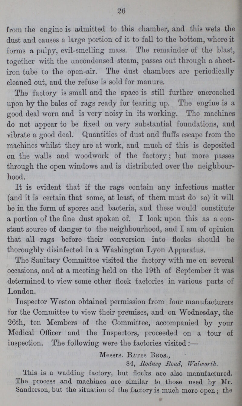 26 from the engine is admitted to this chamber, and this wets the dust and causes a large portion of it to fall to the bottom, where it forms a pulpy, evil-smelling mass. The remainder of the blast, together with the uncondensed steam, passes out through a sheet iron tube to the open-air. The dust chambers are periodically cleaned out, and the refuse is sold for manure. The factory is small and the space is still further encroached upon by the bales of rags ready for tearing up. The engine is a good deal worn and is very noisy in its working. The machines do not appear to be fixed on very substantial foundations, and vibrate a good deal. Quantities of dust and fluffs escape from the machines whilst they are at work, and much of this is deposited on the walls and woodwork of the factory; but more passes through the open windows and is distributed over the neighbour hood. It is evident that if the rags contain any infectious matter (and it is certain that some, at least, of them must do so) it will be in the form of spores and bacteria, and these would constitute a portion of the fine dust spoken of. I look upon this as a con stant source of danger to the neighbourhood, and I am of opinion that all rags before their conversion into flocks should be thoroughly disinfected in a Washington Lyon Apparatus. The Sanitary Committee visited the factory with me on several occasions, and at a meeting held on the 19th of September it was determined to view some other flock factories in various parts of London. Inspector Weston obtained permission from four manufacturers for the Committee to view their premises, and on Wednesday, the 26th, ten Members of the Committee, accompanied by your Medical Officer and the Inspectors, proceeded on a tour of inspection. The following were the factories visited:— Messrs. Bates Bbos., 84, Rodney Road, Walworth. This is a wadding factory, but flocks are also manufactured. The process and machines are similar to those used by Mr. Sanderson, but the situation of the factory is much more open ; the