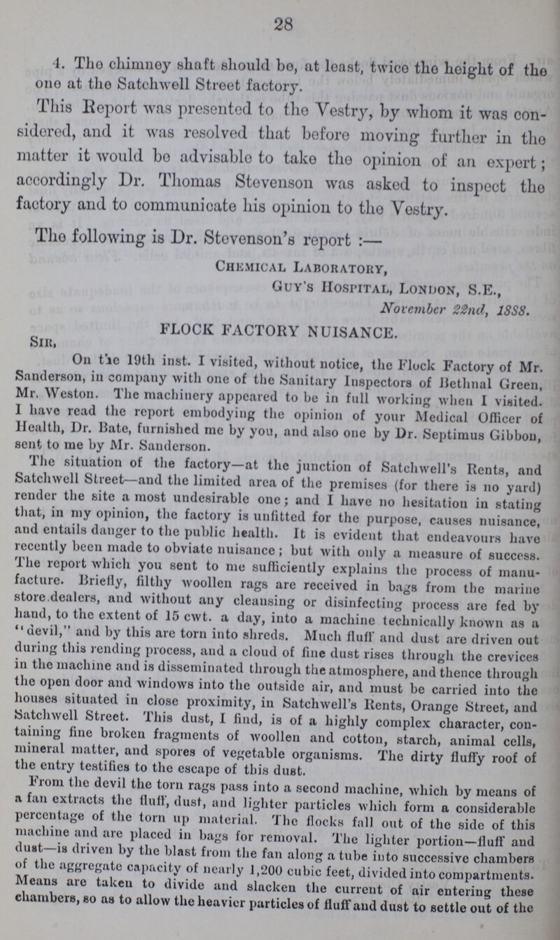 28 4. The chimney shaft should bo, at least, twice the height of the out at the Satchwell Street factory. This Report was presented to the Vestry, by whom it was con sidered, and it was resolved that before moving further in the matter it would bo advisable to take the opinion of an expert; accordingly Dr. Thomas Stevenson was asked to inspect the factory and to communicate his opinion to the Vestry. The following is Dr. Stevenson's report:— Chemical Laboratory, Guy's Hospital, London, S.E., November 22nd, 1SS8. FLOCK FACTORY NUISANCE. Sir, On the 19th inst. I visited, without notice, the Flock Factory of Mr. Sanderson, in company with one of the Sanitary Inspectors of Bethnal Green, Mr. Weston. The machinery appeared to be in full working when I visited. I have read the report embodying the opinion of your Medical Officer of Health, Dr. Bate, furnished me by you, and also one by Dr. Septimus Gibbon, sent to me by Mr. Sanderson. The situation of the factory—at the junction of Satchwell’s Rents, and Satchwell Street—and the limited area of the premises (for there is no yard) render the site a most undesirable one; and I have no hesitation in stating that, in my opinion, the factory is unfitted for the purpose, causes nuisance, and entails danger to the public health. It is evident that endeavours have recently been made to obviate nuisance; but with only a measure of success. The report which you sent to me sufficiently explains the process of manu facture. Briefly, filthy woollen rags are received in bags from the marine store dealers, and without any cleansing or disinfecting process are fed by hand, to the extent of 15 cwt. a day, into a machine technically known as a devil, and by this arc torn into shreds. Much flutt and dust are driven out during this rending process, and a cloud of fine dust rises through the crevices in the machine and is disseminated through the atmosphere, and thence through the open door and windows into the outside air, and must be carried into the houses situated in close proximity, in Satchwell’s Rents, Orange Street, and Satchwell Street. This dust, I find, is of a highly complex character, con taining fine broken fragments of woollen and cotton, starch, animal cells, mineral matter, and spores of vegetable organisms. The dirty fluffy roof of the entry testifies to the escape of this dust. From the devil the torn rags pass into a second machine, which by means of a fan extracts the fluff, dust, and lighter particles which form a considerable percentage of the torn up material. The flocks fall out of the side of this machine and are placed in bags for removal. The lighter portion—fluff and dust—is driven by the blast from the fan along a tube into successive chambers of the aggregate capacity of nearly 1,200 cubic feet, divided into compartments. Means are taken to divide and slacken the current of air entering these chambers, so as to allow the heavier particles of fluff and dust to settle out of the