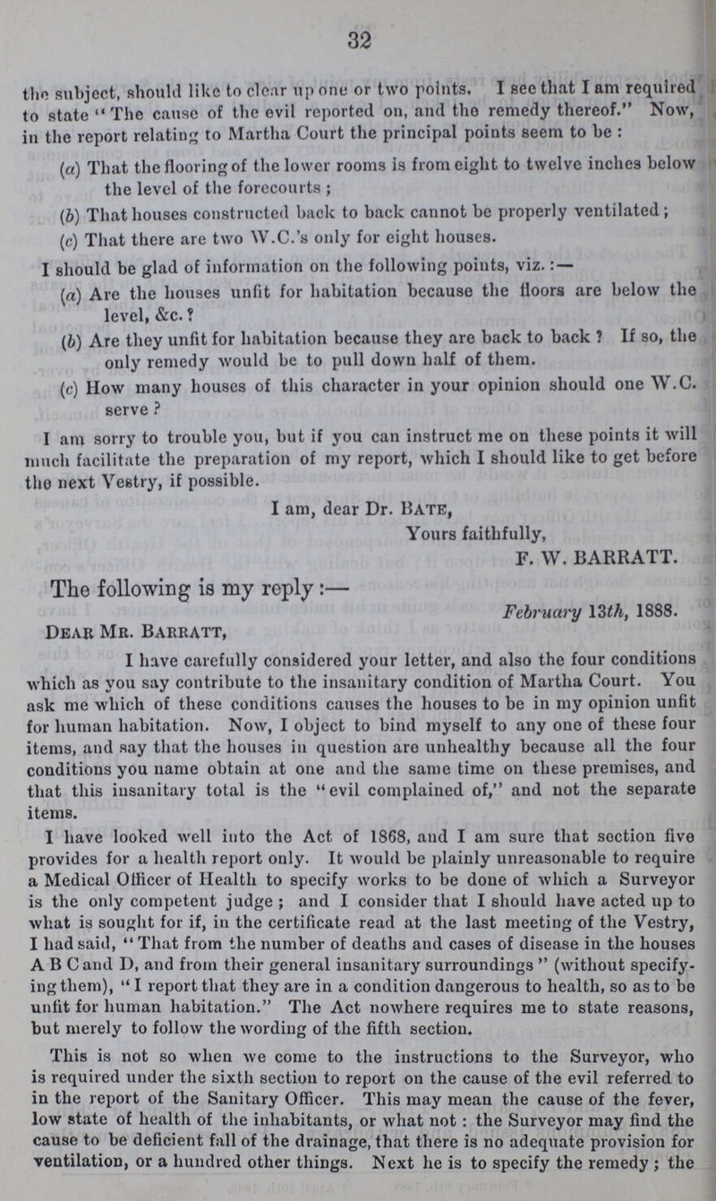 32 the subject, should like to clear up one or two points. I see that I am required to state The cause of the evil reported on, and tho remedy thereof. Now, in the report relating to Martha Court the principal points seem to be : (a) That the flooring of the lower rooms is from eight to twelve inches below the level of the forecourts ; (b) That houses constructed back to back cannot be properly ventilated; (c) That there are two W.C.'s only for eight houses. I should be glad of information on the following points, viz. : — (a) Are the houses unfit for habitation because the floors are below the level, &c. ? (b) Are they unfit for habitation because they are back to back ? If so, the only remedy would be to pull down half of them. (c) How many houses of this character in your opinion should one W.C. serve ? I am sorry to trouble you, but if you can instruct me on these points it will much facilitate the preparation of my report, which I should like to get before tho next Vestry, if possible. I am, dear Dr. Hate, Yours faithfully, F. W. BARRATT. The following is my reply:— February 13 th, 1888. Dear Mr. Barratt, I have carefully considered your letter, and also the four conditions which as you say contribute to the insanitary condition of Martha Court. You ask me which of these conditions causes the houses to be in my opinion unfit for human habitation. Now, I object to bind myself to any one of these four items, and say that the houses in question are unhealthy because all the four conditions you name obtain at one and the same time on these premises, and that this insanitary total is the evil complained of, and not the separate items. I have looked well into tho Act of 1868, and I am sure that section five provides for a health report only. It would be plainly unreasonable to require a Medical Officer of Health to specify works to be done of which a Surveyor is the only competent judge; and I consider that I should have acted up to what is sought for if, in the certificate read at the last meeting of the Vestry, I had said, That from the number of deaths and cases of disease in the houses ABC and D, and from their general insanitary surroundings (without specify ing them), I report that they are in a condition dangerous to health, so as to bo unfit for human habitation. The Act nowhere requires me to state reasons, but merely to follow the wording of the fifth section. This is not so when we come to the instructions to the Surveyor, who is required under the sixth section to report on the cause of the evil referred to in the report of the Sanitary Officer. This may mean the cause of the fever, low state of health of the inhabitants, or what not: the Surveyor may find the cause to be deficient fall of the drainage, that there is no adequate provision for ventilation, or a hundred other things. Next he is to specify the remedy; the