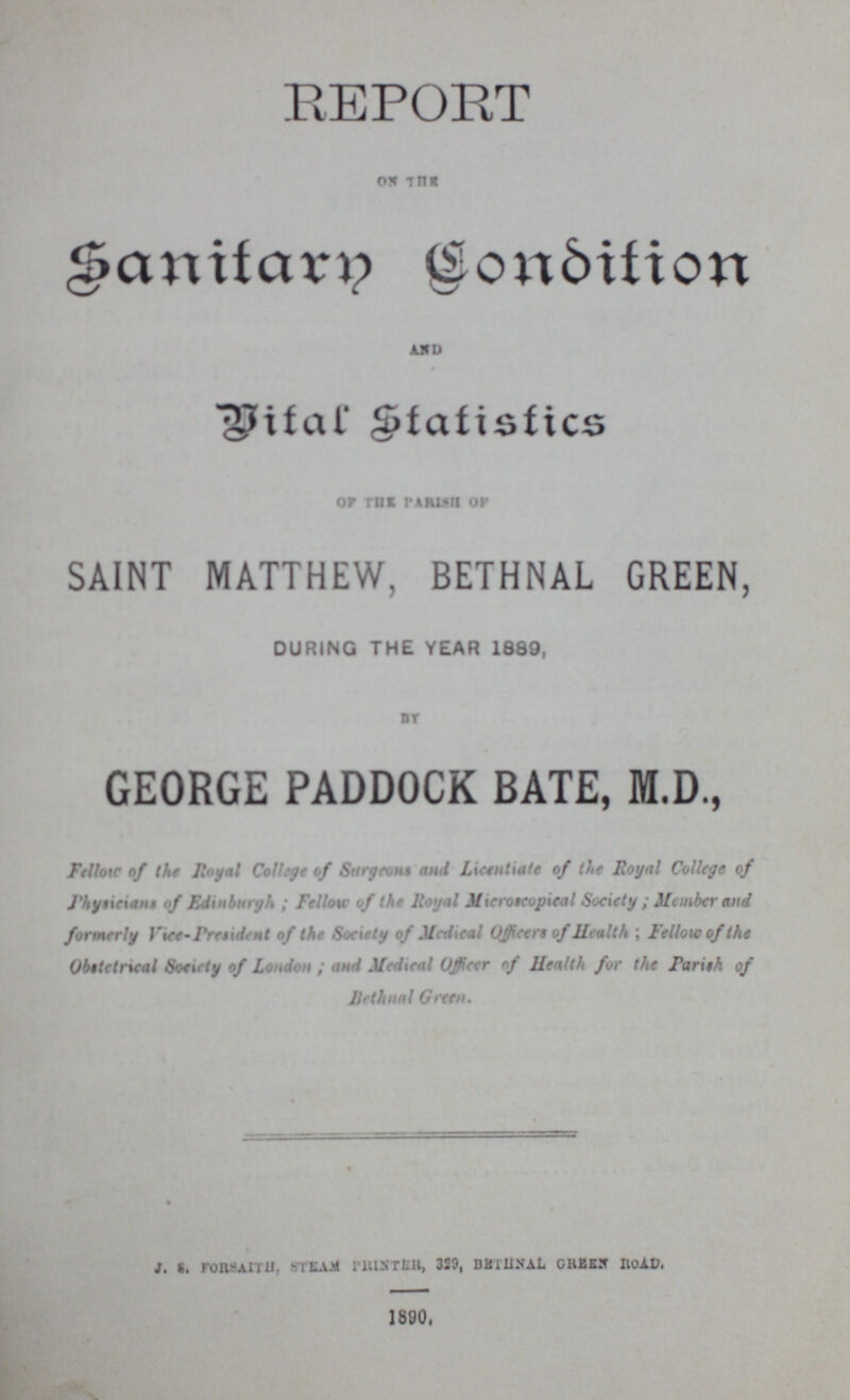 REPORT ON THE Sanitary Condition AND Vital statistics of the parish of SAINT MATTHEW, BETHNAL GREEN, DURING THE YEAR 1889, BY GEORGE PADDOCK BATE, M.D., Fellow of the Royal College of Surgeons and Licentiate of the Royal College of physicians of Edinburgh ; Fellow of the Royal Microtcopieal Society; Member and formerly Vice-Prsident of the Society of Medical officer of Health ; Fellow of the obstetrical Society of London; and Medical Officer of Health for the parish of bethnal Green. J. S. FORSAITH, STEAM PRINTER, 329, BETHNAL GREEN ROAD. 1890.