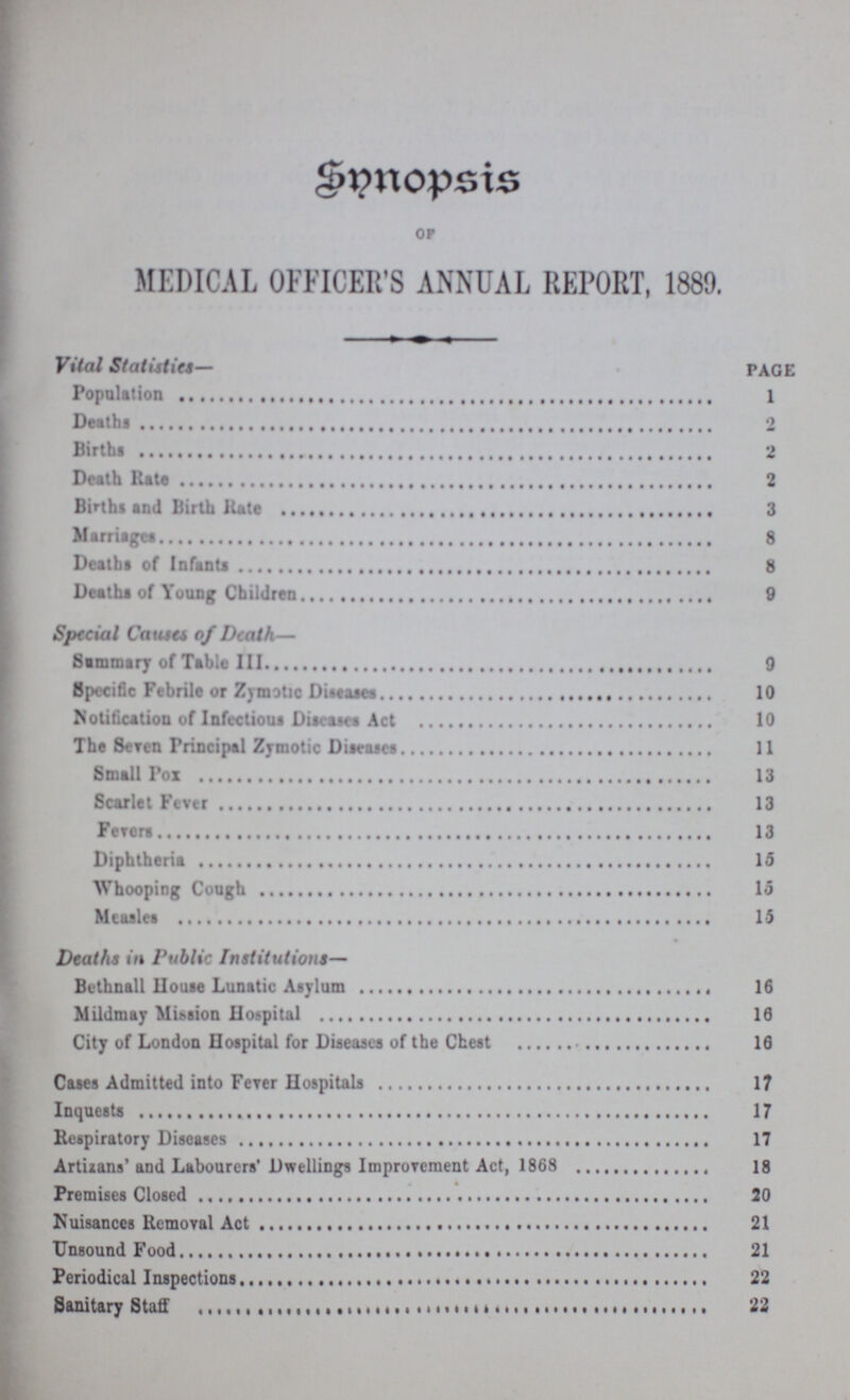 Synopsis of MEDICAL OFFICER'S ANNUAL REPORT, 1889. Vital Statistics— page Population Death 2 Births 2 Death rate 2 Births and Birth Rate 3 Marriages 8 Deaths of Infants 8 Deaths of Young Children 9 Special Causes of Death— Summary of Table III 9 Specific Febrile or Zymotic Diseases 10 Notification of Infectious Diseases Act 10 The Seven Principal Zymotic Diseases 11 Small Pox 13 Scarlet Fever 13 Fevers 13 Diphtheria 15 Whooping Cough 15 Measles 15 Deaths in Public Institutions— Bethnall House Lunatic Asylum 16 Mildmay Mission Hospital 16 City of London Hospital for Diseases of the Chest 16 Cases Admitted into Fever Hospitals 17 Inquests 17 Respiratory Diseases 17 Artizans' and Labourers' Dwellings Improvement Act, 1868 18 Premises Closed 20 Nuisances Removal Act 21 Unsound Food 21 Periodical Inspections 22 Sanitary Staff 22