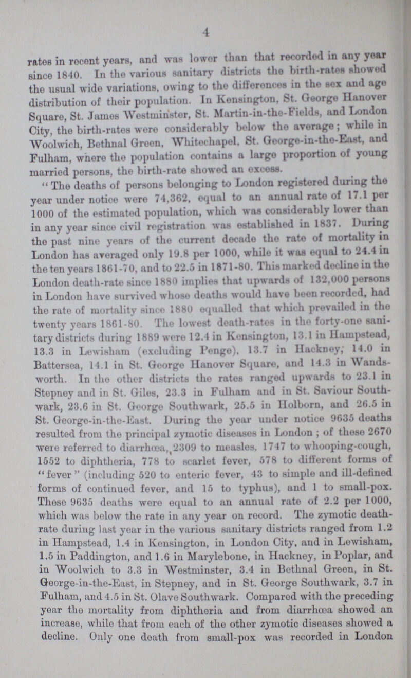 4 rates in recent years, and was lower than that recorded in any year since 1840. In the various sanitary districts the birth-rates showed the usual wide variations, owing to the differences in the sex and ago distribution of their population. In Kensington, St. George Hanover Square, St. James Westminstor, 8t. Martin-in-the-Fields, and London City, the birth-rates were considerably below the average; while in Woolwich, Bethnal Green, Whitechapel, St. George-in-the-Last, and Fulham, where the population contains a largo proportion of young married persons, the birth-rate showed an excess. The deaths of persons belonging to London registered during the year under notice were 74,362, equal to an annual rate of 17.1 por 1000 of the estimated population, which was considerably lower than in any year since civil registration was established in 1837. During the past nine years of the current decade the rate of mortality in London has averaged only 19.8 per 1000, while it was equal to 24.4 in the ten years 1861-70, and to 22.5 in 1871-80. This marked decline in the London death-rate since 1880 implies that upwards of 132,000 persons in London have survived whose deaths would have been recorded, had the rate of mortality since 1880 equalled that which prevailed in the twenty' years 1861-80. The lowest death-rates in the forty-one sani tary districts during 1889 were 12.4 in Kensington, 13.1 in Hampstead, 13.3 in Lewisham (excluding pengo). 13.7 in Hackney; 14.0 in Battersea, 14.1 in St. George Hanover Square, and 14.3 in Wands worth. In the other districts the rates ranged upwards to 23.1 in Stepney and in St. Giles, 23.3 in Fulham and in St. Saviour South wark, 23.6 in St. George Southwark, 25.5 in holborn, and 26.5 in St. George-in-the-East. During the year under notice 9635 deaths resulted from the principal zymotic diseases in London; of these 2670 were referred to diarrhœa 2309 to measles, 1747 to whooping-cough, 1552 to diphtheria, 778 to scarlet fever, 578 to different forms of fever (including 520 to enteric fever, 13 to simple and ill-defined forms of continued fever, and 15 to typhus), and 1 to small-pox. Those 9635 deaths were equal to an annual rate of 2.2 per 1000, which was below the rate in any year on record. The zymotic death rate during last year in the various sanitary districts ranged from 1.2 in hampstead, 1.4 in Kensington, in London City, and in Lewisham, 1.5 in Paddington, and 1.6 in Marylobone, in Hackney, in Poplar, and in Woolwich to 3.3 in Westminster, 8.4 in Bethnal Green, in St. George-in-the-East, in Stepney, and in St. George Southwark, 3.7 in Fulham, and 4.5 in St. Olave Southwark. Compared with the preceding year the mortality from diphtheria and from diarrhœa showed an increase, while that from each of the other zymotic diseases showed a decline. Only one death from small-pox was recorded in London