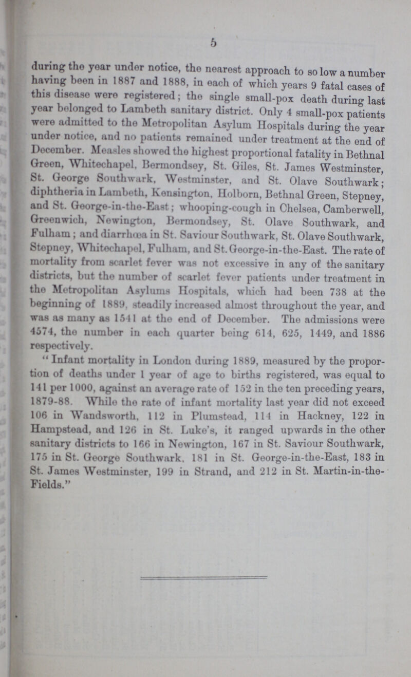 5 during the year under notice, the nearest approach to so low a number having boon in 1887 and 1888, in each of which years 9 fatal cases of this disease were registered; the single small-pox death during last year belonged to Lambeth sanitary district. Only 4 small-pox patients wore admitted to the Metropolitan Asylum Hospitals during the year under notice, and BO patients remained under treatment at the end of December. Measles showed the highest proportional fatality in Bethnal Green, Whitechapel, Bermondsey, St. Giles, St. James Westminster, St. George Southwark, Westminster, and St. Olave Southwark; diphtheria in Lambeth, Kensington, Holborn, Bethnal Green, Stepney, and St. George-in-the-East; whooping-cough in Chelsea, Camberwell, Greenwhich, Newington, bermondsey. St. olave Southwark, and Fulham; and diarrhœa in St. Saviour Southwark, St. Olave Southwark, Stepney, Whitechapel, Fulham, and St. George-in-the-East. The rate of mortality from scarlet fever was not excessive in any of the sanitary districts, but the number of scarlet fever patients under treatment in the Metropolitan Asylums Hospitals, which had been 738 at the beginning of 1889. steadily increased almost throughout the year, and was as many 1541 at the end of december. The admissions were 4574, the number in each quarter being 614, 625, 1449, and 1886 respectively. Infant mortality in London during 1889, measured by the propor tion of deaths under 1 year of age to births registered, was equal to 141 per 1000, against an average rate of 152 in the ten preceding years, 1879-88. While the rate of infant mortality last year did not exceed 106 in Wandsworth, 112 in Plumstead, 111 in Hackney, 122 in Hampstead, and 126 in St. Luke's, it ranged up wards in the other sanitary districts to 166 in Newiugton, 167 in St. Saviour Southwark, 175 in St. George Southwark. 181 in St. George-in-the-East, 183 in St. James Westminster, 199 in Strand, and 212 in St. Martin-in-the Fields.