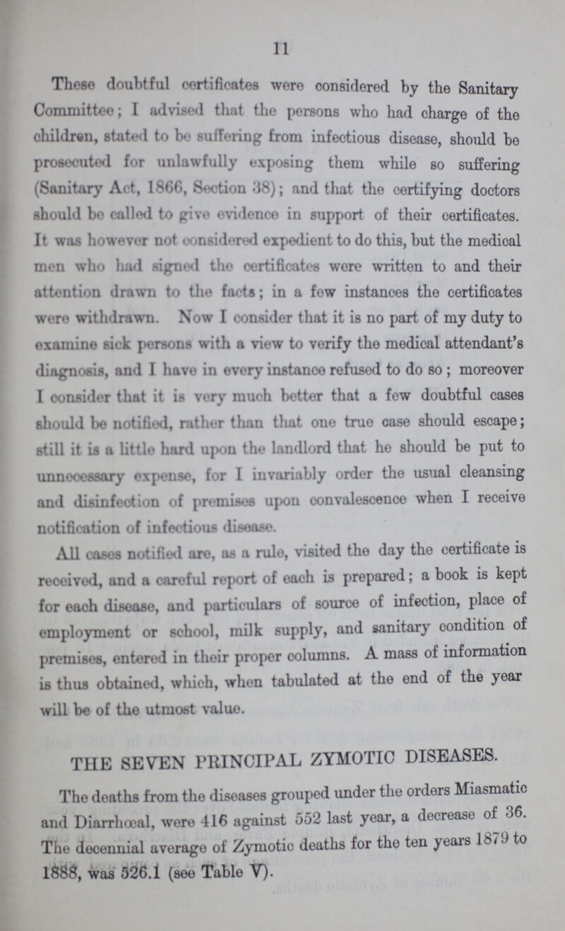 11 These doubtful certificates were considered by the Sanitary Committee; I advised that the persons who had charge of the children, stated to bo suffering from infectious disease, should be prosecuted for unlawfully exposing them while so suffering (Sanitary Act, 1866, 8ection 88); and that tho certifying doctors should be called to give evidence in support of their certificates. It was however not considered expedient to do this, but the medical men who had signed the certificates wore written to and their attention drawn to the facts; in a few instances the certificates were withdrawn. Now I consider that it is no part of my duty to examine sick persons with a view to verify tho medical attendant's diagnosis, and I havo in every instanco refused to do so ; moreover I oonsider that it is very mueh better that a few doubtful cases should be notified, rather than that one true case should escape; still it is a little hard upon the landlord that he should be put to unnecessary expense, for I invariably order the usual cleansing and disinfection of premises upon convalescence when I receive notification of infectious disease. All cases notified are. a- a rule, visited the day the certificate is received, and a careful report of each is prepared; a book is kept for each disease, and particulars of source of infection, place of employment or school, milk supply, and sanitary condition of premises, entered in their proper columns. A mass of information is thus obtained, which, when tabulated at the end of the year will be of the utmost value. THE SEVEN PRINCIPAL ZYMOTIC DISEASES. The deaths from the diseases grouped under the orders Miasmatic and Diarrhœal, were 416 against 552 last year, a decrease of 36. The decennial average of Zymotic deaths for the ten years 1879 to 1888, was 526.1 (see Table V).